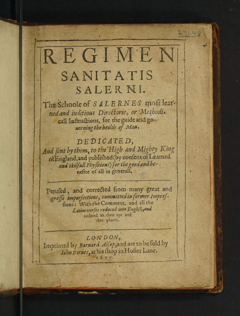 ‘REGIMEN SANITATIS ■ SALERNI. The^chooleof S iLERNES moftIcar* ncdattd iuiitious DireBorie, or Methods call Inftruaions, for the guide and go- uerningththealth ef Ma», , dedicated, And fenthythem.to ths'Bigh and Mighty King ofEngland,and publinicd(by confcnt of Learned • and skilftdl ?hyfittons)f&r the good and be- ^ ncfite of all in gcncrall. Perufed, and correflcd from many great and grojje imperfectms^ eommirtedinformerlmpref- fions: With the Comment, and all the Latitie verges reduced into Englsgii^nd ordered in.their apt and due places. L O N D ON, imprinted by B^fndfd At fop areto be (old by Jo!w B trnes, at his (liop in Holier Lane. 1617.