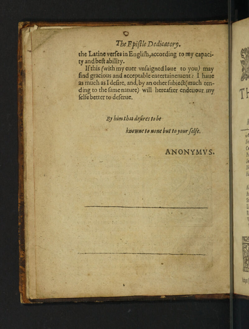 «0‘ « The.Epiftle Dedicatory. the LatinevcrfcsinEngliilijaccording corny capaci¬ ty and beft ability. IfthisCwith'mycucr vnfaignedloBC to youj may find gracious and acceptable entertaineraent .* I haue as much as I defire, and, by an other riibied(much ten- dingto the fame nature) will- hereafter endcuour my felfe better to deferiic. Bj him thAi defires to he ' k'ttovpnete none but toyoftrfelfe,. « ANONY.MVS, il