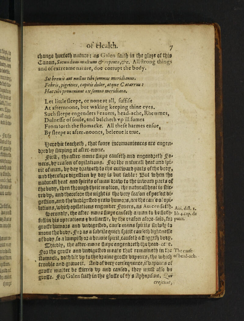 change Ijartcfb nato: nsf Gilcn faitl) m t!jc gloje cf tfjis iZM0niSecu/}'M4o» mvUum repeme^^c, Allftrong things and or'cxcrcame nature, doe corrupt the body. Sit hreuis out nullum tihi fowntu meriSanpu* Febrli^pigrities^ capitis dolor^ atcjHff C atarrtu : H^c tihiprOHemnnt txjomno meridiano. Let little {Icepe, or noneat all, ruffife At aftcrnoone, but waking keeping thine eyes. Such fleepe engenders Feauers, head-ache,Rhewmes, Dulneffe offoule,and bclchcth vp ill fumes From forth the ftomacke. All thefe harmes enfue^ By fleepc at afcer-nooncs, belccuc it true. feacheth, tliat fonre tHCcnu^ntenccs are engen* bp fleeptng at after-none* jfica, the after- nasns fl«pe caafeth anu eng0n5;cfl) Jf s* mtsM rtafon ofopilationa^ tljc naCurail heatans fpi^» fit of man, bp bap HMVoetlj to tlje cutluatD parts of the bo&Pj anb thereforeBtgeSion bp bap is but f^ble: Bat teb^« ffje naturaU beat anb fpicits of man b’ato to the intears parts of fbebobp, then tbJOHgbtbtir motion, natural! b^at is fiit* tebbp, anb tbccefo:? the night is tbeberp feafon cfperfectbi# g?aion,anD tbebnbigrUcb f ra^ bamo30,arg the caire of opi# lattons,Uj|iitbopil^fi0n««nS2ncecifeneis,as Amcenfettb. Aui.dift. t. ^econblp, the after najiiofisepecaefstb amanto feefietb^ I1b4.cap.de fufimbwspscations tbufines:?, bp the reafon afo^e-faiDjfoj pum. gtoircbuinDjs anb bnbtgeaeo, caufe mans fpitits noU»!p to monetbebobp.ifea as a fubtileguicli fpirit raufetb ligljtngtie of bosp.fe a lampifb 02 a beanie fpirit,caufcth a 0!iggijb boip, Sitblp, tbeaftec-mnne aiepeengenb.2etbtbsb^ab'o£ e. J'sjtb® Si^cU'e anb bnbigeffeo meate that rematnetb intij e Thee ante ftomack, botbUfCbptotbcb^iaiHegroire bapsursjtbe b^bicb o-be^d-ach. - ' trouble anb grceacit. 0nbofbecpconregucn£e,ifbapor<rsof groITs matter be Sirrcb bp anb caafeo, tbep muH alfe be groEfe» ^ojGalcnffittbmtb®gloiteoftb i5%b®?ti’‘nG crejeu/itj;