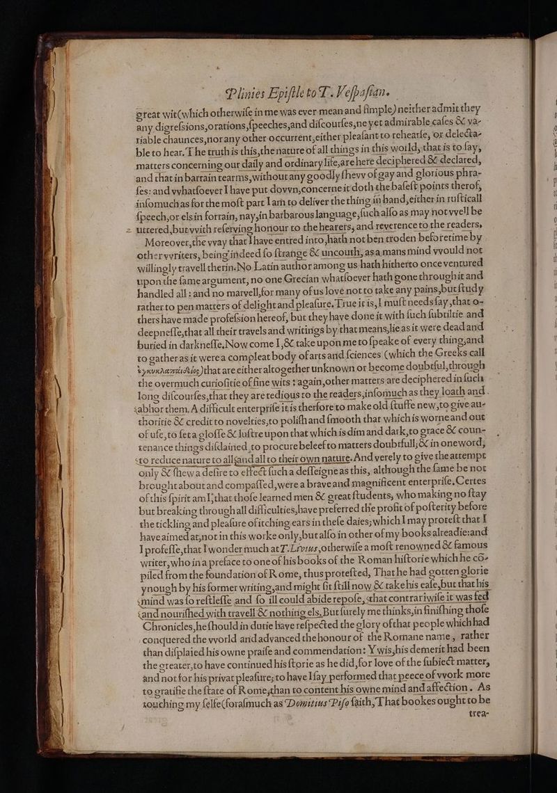 oteat wit(which otherwife in me was ever mean and fimple) neither admit they riable chaunces,norany other occurrent, cither pleafantto rehearle, ox delecta- ble to hear. T he truth js this,the nature of all things in this woild, that is to fay, matters concerning our daily and ordinary life,are here deciphered.8¢ declared, and chatin barrain tearms,withoutany goodly fhevy of gay and glorious phra- {es: and vyhatfoever ] have put dovvn,concerneit doth the bafeft points therof, infomuchas for the moft part lar to deliver the thing in hand, either in rufticall {peech, or elsin forrain, nay,in barbarous lan guage, fuchalfo as may notwvell be uttered, but wvich referving honour to the hearers, and reverence to the readers, Moreover,the wvay that Jhave-entred into,hath not ben troden beforetimeby | otherwvriters, being indeed fo ftrange &amp; uncouth, asa.mans mind yyould not willingly travell therinJNo Latin author among us hath hitherto once ventured upon the fame argument, no one Grecian what(oever hath gonethroughit and handled all: and no marvell,for many ofus love notto take any pains,bucftudy ratherto pen matters of delight and pleafure. True itis, ! mult needs fay ,that o- thers have made profefsion hereof, but they have done it with fuch fubtiltie and deepneffe,that all their travels and writings by thacmeans,lieasit were deadand buried in darknefle, Now come 1,&amp; take upon meto fpeake of every thing,and to catheras it werea compleat body ofartsand feiences (which the Greeks call conquered the world and advanced thehonour of the Romane name, rather than difplaied his owne praife and commendation: Y wis,his demerit had been the creater,to have continued his{torie as he did, for love of the fubiect matter, and not for his privat pleafure; to have! fay performed that peece of vvork more to oratifie the {tate of Rome,than to content his owne mind and affection. As souching my felfe(foralmuch as Domitins Pi/o faith, That bookes oughtto be trea