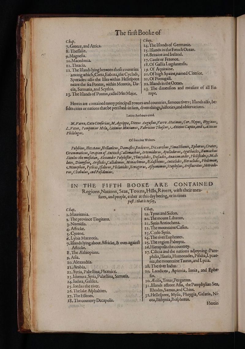 ee A CC A AY 6 CCE ONE A Ot LEP CERLTE T CERRTy Chap. Chap. ,Greece, and Attica. 14. The Iflands of Germanie. 8. Theffalie. 15. Iflands in the French Ocean. 9.Magnefia. 16, Britaine and Ireland. 12, The Iflands lying between thofe countries: | 19.Of Aquitaine. among which, Creta,Euboea,the Cyclads, | 20.Of high Spaine,named Citerior. Sporades :alfo the Ifles within Hellefpont | 21.Of Portugal, cia, Sarmatia,and Scythia, 23. The dimenfion and meafure of all Bu- neare the fea Pontus, within Moeotis, Da- | 22.Iflands in the Ocean. 13. The Iflands of Pontus,called Mer Major. ropes Herein are contained many principall rownes and countries, famous rivers; Iflandsalfo, be- fides cities or nations that be perifhed :in{fum, divers things,hiftories,and obfervations. Latine Authours cited. M.Varro, Cato Cenforius,M, Agrippa, Divus Augufius,Varro Atacinus, Cor, Repos, Hyginus, L.Vetus, Pomponius Mela, Licinius Mutiands, Fabricius Thu{cws, Atterus Capitoand Atteius Philologus, OF forreine Writet'’s. Polybius, Hecataws Hellanicus, Damaftes Eudoxus, Dicaarchts Ti imosthenes, Ephorus, Craters Grammaticus,Serapion of Antioch,Callimachus, Artemtdorus, Apollodorws, Agathocles, E umachus Siculus the mufician, Alexander Polyhiftor, Thucydides, Dofiades, Anaximander, Philiftides, Male lotes, Dionyfius, Ariftides,Callidemus, Menachmus,/Edafthenes, Anticlides , Heraclides, Philemon, cMenephon, Pythias ifidorws,P hilonides,Xenagoras, Afhyomomus Staphylus, Ariftocrstus Metrodo- rus, Cleobulus, and Pofidonius. SI ee laa NU ef a A RV SN Aira BAN Sn Pc I EN ema mT ay GMT VL kaa Ss IN THE FIFTH BOOKE ARE CONTAINED Regions,Nations, Seas, Towns, Hills, Rivers, with their mea- fures, and people, either at this day beeing, or in times paft : thatis tofay, Chap. ° Chap. a. Mauritania. 19. Tyrus and Sidon. 9. The province Tingitana. 20. Themount Libanns, .« Numidia. 21. Syria Antiochena. 4. Affticke. 22. The mountaine Cafius. 5. Cyrene, 23.Ccele-Syria. 6. Lybia Marzotis. 24. The river Euphrates. 7, Iflands lying about Afiticke, &amp; over-againft | 25. The region Palmyra. Affticke. 26,Hierapolis the countrey. | 8. The Aithiopians. 27. Cilicia and the nations adjoyning : Pam- o. Afia. philia, Ifauria, Homonades, Pifidia,Lycao- 10. Alexandria. nia,the mountaine Taurus, and Lycia. 11. Arabia, 28. Theriver Indus: | 12. Syria, Paleftina, Phoenice. 29. Laodicea, Apamia, Ionia, and Ephe- 13.1dumea, Syria, Paleftina, Samaria, fus. 30, Aolis, Troas,Pergamus. ' 31.Iflands affront Afia, the Pamphylian Sea, Rhodus,Samus,and Chius, 32.Hellefpont, Myfia, Phrygia, Galatia, NI- cea,Bithynia,B ofphorus, 14. ludza, Galilea. 15. lordan the river. 16. The lake Afphaltites, 17. [he Effenes. 48, Thecountrey Decapolis: Sromtiin Sani aeeaeeces rag OE, Herein