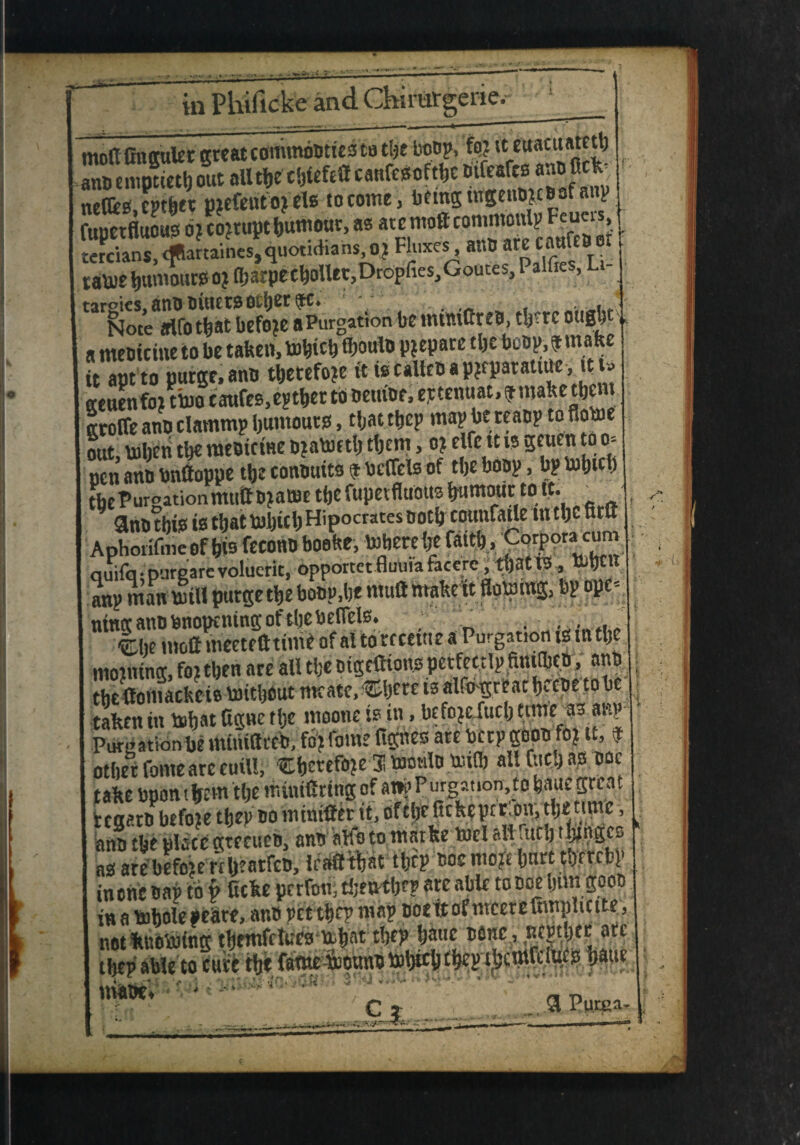 in Phificke •er-ie. moftfingalet great commboties to tlje boop, fo? it euacitatetb i empuetb out all tbe tWefeU canfesoftbe Difearcs anofle^ netfcs.cpt&w pjefeufojels to come, being tttgetio*toof anp fupetfluous o? corrupt ijumour, as atcmoftcommonlp^uc! tcrcians, dflartaines, quotidians, o,j Fluxes at,0 arc cauieoot tatte burnout* OJ IbarpecbolUt.Dropfies.Goutes, Palfies, Li- ^l^meWotbift before aPurgation be mintCreo, t!j-rc oitgbt a meoicine to be taken, tobttb «>oulo prepare tlje boop,f make it apt to purge, ano tbetefoje ft is calico a pjfpatatiue, it> geuenfo? ttto caufes,e?tber to oeuioe, eptenuat, f make tbent Kroffe ano clammp burnouts, tljac tbep map be reaop to flotte out, tobeti tl>e raeoictne oialuetlj tljcm, o? elfett is gnien to o= nen ano bnttoppe tijc conoutts 9 bcflels of tljc boop, bp ttbtd) tbePuroationmu&DjatBe tfje fupetfluous Rumour to it. * l 3no this is t&at ttbicb Hipocrates ootb coutifatle in tlje firu Aphonfmeof bis fecono booke, ttberebe faith, Corpora cuiu l auifq • purcare volucrit, opporcct fluuia faccre , tljattS, mbClt anp man mill purge tbe boop.be nluft makeit Sotting, bp ope* I at to receiue a Purgation is in tl)e moiiiing, foi then are all tbe oigefttonp petfettlp fiiutbco, ano ; tbe ftomackcis toitbfiut mcate, ®ljcre is alfogreat beepe to be • taken in ttbat Ague the mootie is in, befo^fucb tnne_ as anp 1 Putgationbe minittreb, fo>fbme fignes are berpgopo fo? it, 9 other fonie arc euill, Cberefote 3! ttonlo ttifl) all Cud) as 00c take bponthem tbe miitiflritigof an?Purgauon,to bauegreat 1 tcaaro befoie tljep do miniftet it, of tbe ftckeptr'on, tb* time, I ano tbe placegtrcueo, ano aft'otomatke met attfucb t^pges as are befoie rrljeatfeD, tfafltbat tljtp ooc mo)£ ljurt tbcrcbp in one oaj> to v Ccke perfon, tbmtljfp are able toooe bun gooo in a mbole peate, ano pet tbep map ooett of nrcere Smplicite, not knotting tbemfclues ttbat tbep bane ®finc> m^bte ari’ > tbep able to cute tbe faw ttpunottbttbf&ep ttbcmfdues baue