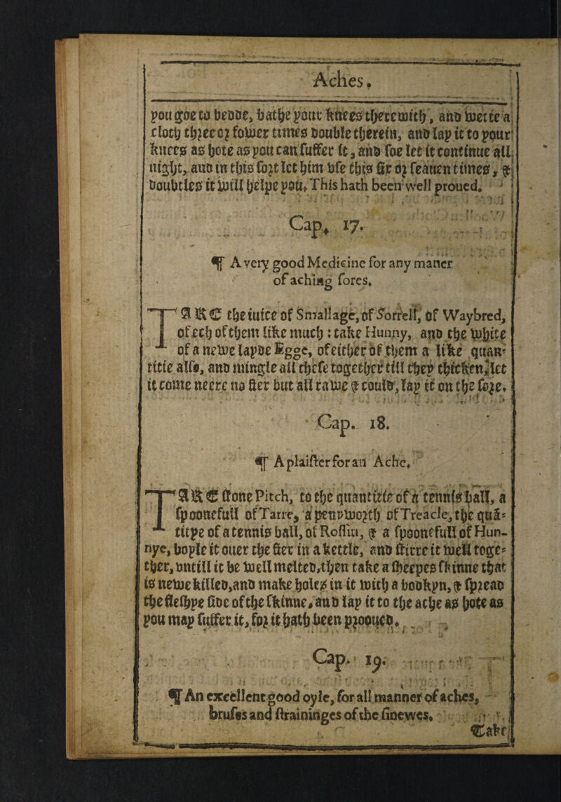 pou joeto beoae, batbepont fenees tbeteontb, ano incite a clott) tb?eco? fouier times Double therein, anD lap it to pout* fences as bote as pou can fuffer It, aim foe let it continue all nifljljt,auc in this fojt let him bfe tbis fit oj feauen times, $j DoubtlCS it imil belpe pott. This hath been well proued. - j «. <•. , ' • ^ A- * • * | ♦ f . T * f j Cap, 17. A very good Medicine for any mancr of aching fores* t&etUtce Of Smallagc,of Morrell, Of Waybred, of eel) oftljem like much; take Hunny, ano t^e mfeite of a netne lapoe Egge, ofeitberbf them a like tguam tttte alft, ano mingle all tbefe together till tbep tbtckeu,;iet it come neerc no filer but all ralnc $ caulo, lap ft on tye fb|e* ■ ‘ ' - . •••'■' ■■-l - !! ... . ' ■ >* ! Cap. 18. A plainer for an Ache* j (tone Pitch, to the gttantttfe of a tennteball, a fpoonefull ofTarre, a petlPlno^tO Of Treacle, tbbquS' ttcpeofatenmoball,otRo{liii, $ a fpoomfuU ofHun- nye, liople it oner the fter in a Settle, ano ftirre it tueil togc* tbetjOntill it be toellmelteo,then take a (beepegfhinne t&at! fe netoekilleo,ano make bole# in it mid; a bookpn, & fpjeao tbeflefbpe doe of tlje ffeinne# ano lap it to tlje acbe as jjote a0 pou map futfer it,foj it bath been pjoouco * ^ An excellent good pyle, for all manner of aches, brufes and ftraininges of the finewes* ; • v. j ®akc|