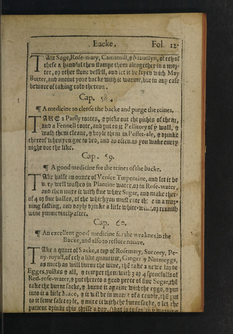 Sage,Role- mary, CaroamilfgfMaudlyn, ot tel) of theft a IjanCul tix it Carope then* altogether in a moy- tcr,o? ctfjer Cone beCell, ana tet it be ftyeo teith May Butter.ane anoint your backe nuti) it UmntiCjbut iu any cafe bctoare of taking colo thereon. Cap. 58 4 A medicine to clenle the backe and purge the rcines, T* 2 Parfly tootes, (tpitkeout tljepitljes of tljent, .anOaFennelkootCjanoputtoit PellitoryofpbuaH, $ ‘ecafli tijtnt cleaiie, 9 boyle them in Pofletlale, ^ojinhc thereoftohenpeugoe to bco, ana a? often as you buakc cue ty night ooe tlje like. Cap. < q. A good medicine for the rcincs ofthe backe. Take Ijalfe an ounce of Venice Turpentine, anO let it be b. ty ircllmafljeo in Piantinc h)atcy,o? in Role-water ano then >m,re it Uiitij fine ttijttc Sugar, ano make ther= of4 0? fine bailee, ci tijc loi;ici;yaii muC rate t(>: e tn a mm. ning facing, ano onyly Djtnkc a litlc fchite-ltine.ommuft totne ynimeoiatlyaftcr. Cap. <5®. B acke,and alio to rcllorc nature, Ske a quart Of Sacke,a top ofRofemary, Succory Pc-