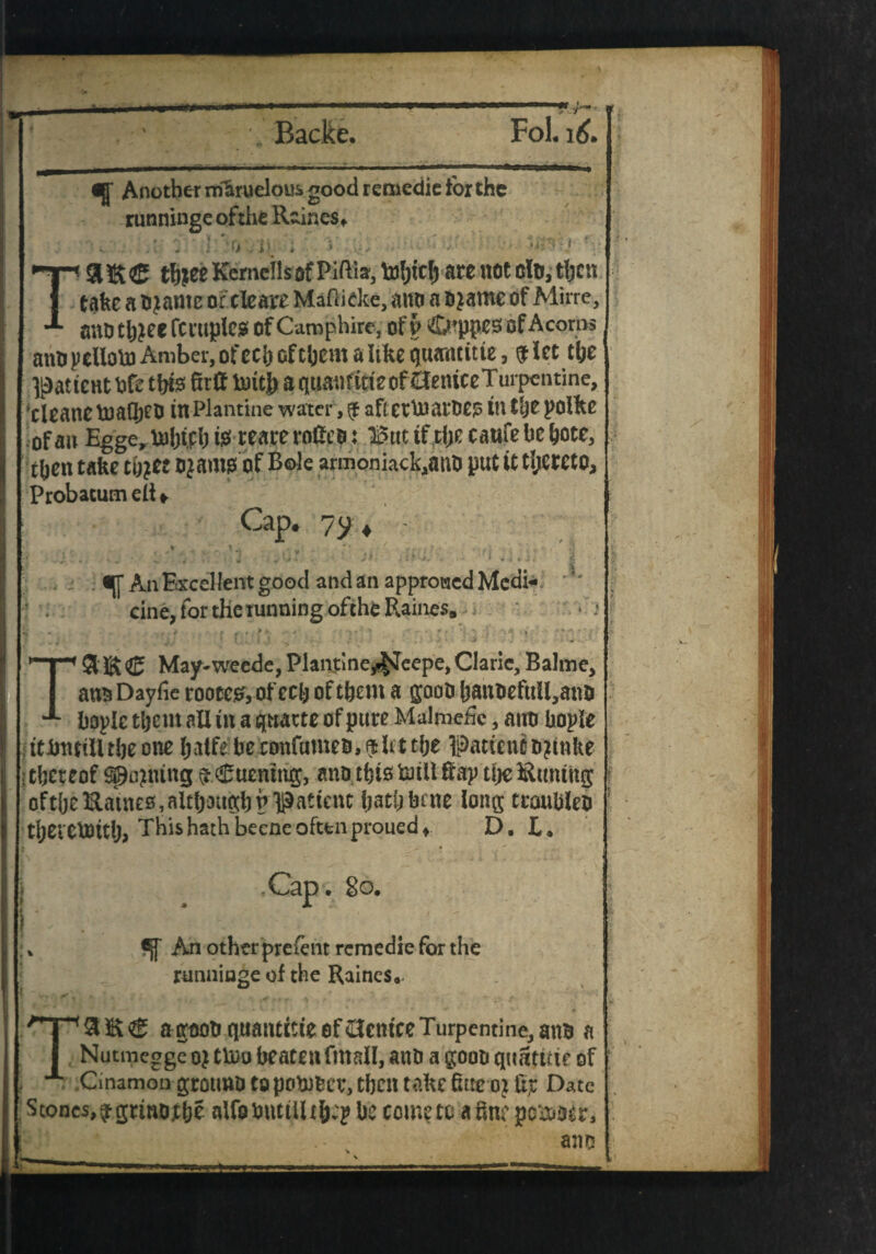 Another mkruelous good remedic for the runninge of the Raines* ; v.!• I-'O'/ir * ’•» .•••*'■• •• TSIEC tbjee Kemcilsof Piftia, ln!;tcl) are not eft, then take a ojarne of cleare Maftidce, mto a ojame of Mirre, aiUJ tljjee fcruplcs of Camphire, of V C^ppes of Acorns ano pclloto Amber, of cci) of them a like quantitte, $ let the ^atteHt bft tbfe ktff to ttj^ a q ttan fitt e of Oentce Turpentine, tleanetoa(be& in-Plantme water, $ aftetlnarbe? in the pofke of an Egge, toht.ph i$ reare roficB i But tf the caufe he hote, then take thjee o?amg of Bole armoniack^nt) put it thereto, Probacum ell + Cap. 7y 4 » t * * ;• • , /T , < i. '! , u „ ; i - f. - J- - • t r t J ' -w. ■' . * - tf * * 1 t * /. O '■>*- - * ' * »► r * J. - :^An Excellent good and an approved Medi¬ cine, for the tunning ofche Raines, *9 * . TSliS® May-weede, Plantme^eepe,CIane, Balme, ana Dayfie rooter, of ech of them a goot> hanoefttU,anti hople them all in a quarte of pure Malmefic, attti bople ttitnnlltheone halfeheconfumeo,^htthe Patient ojtnke thereof setting $$uenhig, ana this ftiilftap theSitmtng oftheftatnes, although p patient hath hate long troubled thei elotth, This hath beeae often proued* D. L» Cap . So. k An other preient remedie for the runninge of the Raines. agoohquantitteofG-cntceTurpentine,anh a Nutmegge oj tU)u beaten fmall, anh a goon quatttte of Cinamon grotmo to potober, then take kuroj Date Stones,pgrmojebf alfo mitiiltfcp be come to a 8ne pc&otr, ano