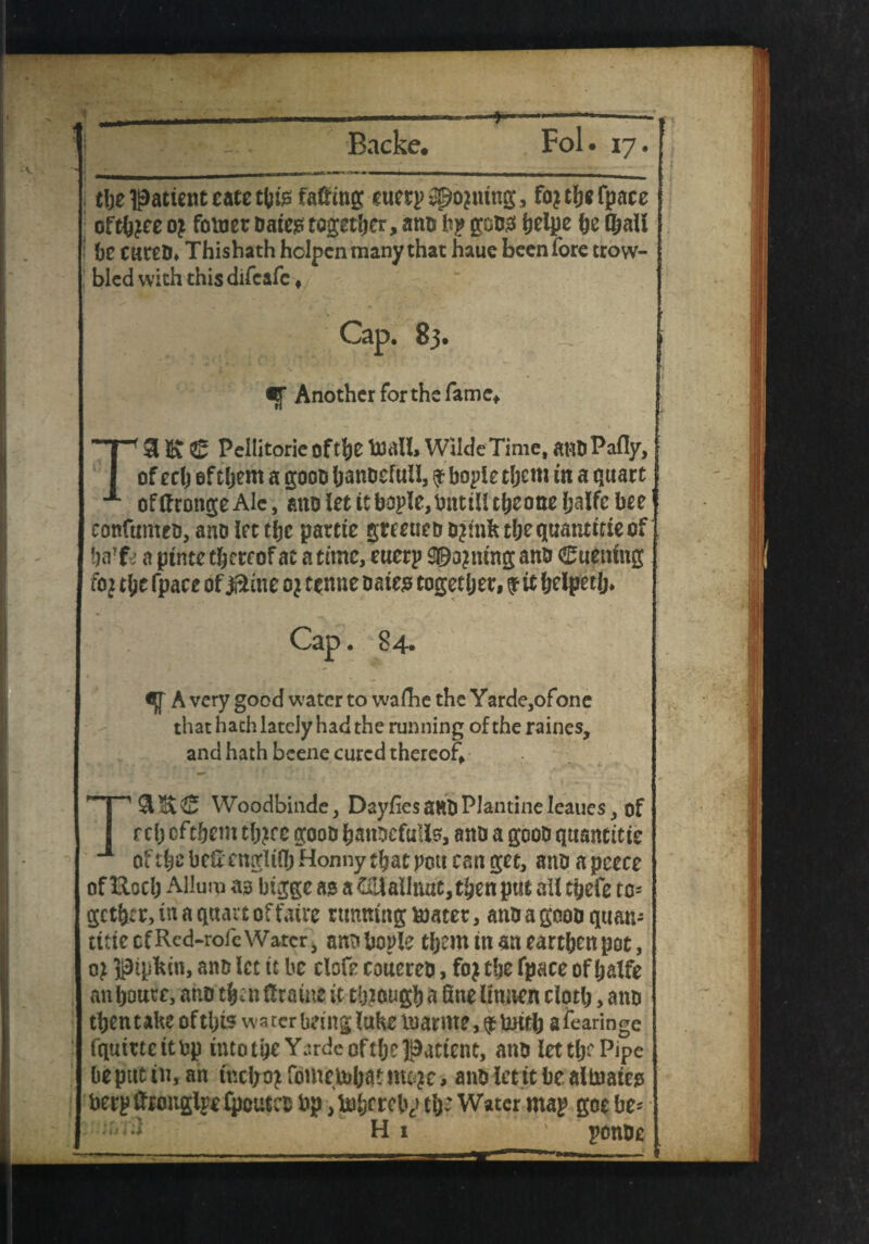 the ipatient cate this facing euerp® opting , fojthefpace oft(j?ee o£ foluet dates together, amo kp gods helpe he (hail be cured* Thishath hclpcn many that haue been fore trow- bled with thisdifeafe ♦ Cap. 83. Another for the fame* Ta & £ Peilitorie of the Wilde Time, at*d Pally, of eclj ef tljem a gooo hanoefuii, $ bople them m a quart of ff rouge Ale, ano let it bople, but ill theone (jalfc bee confirmed, ano let the partie greened djmft the quantise of harfc a ptnte thereof at a time, euerp gening and Cuemng foj the fpace of 0me 0} tenne daies together, f it helper!* Cap. 84. if A very good water to wafhe the Yarde,ofone that hath lately had the running of the raines, and hath bcene cured thereof SlltS Woodbinde, DayfiesandPlantineleauesof r cl) cf them th?ce good hanocfulis, and a good quautitie of the heft engltlh Honny that pott can get, and a pcece offtoch AHum ao bigge a? a Colaihutt, then put ail tfjefe tc= getter, in a quart of fairc tunning boater, and a good quan¬ tise of Red-rofe Watcr, and bopie them in m earthen pot, oj pipkin, and let it be ciofe coucred, foj the fpace of halfe an hotter, and then (frame it through a fine Itmten cloth, and thentake of this water being lake marine, afoaringe fqutttcttbp into the Y^rde of the patient, and let tlx Pipe beptttiu,an tncfrojfometoh^m^ti and ietit be allnaies berp(fronglpe£pctttco bp ,b3berely the Water map goc be* ponde