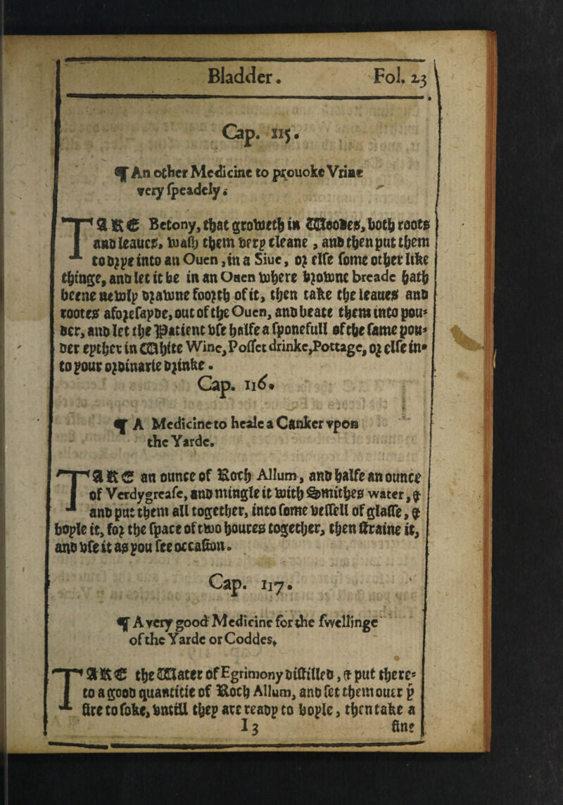 Cap. 115 * An other Medicine to ptouoke Vriar very (pcidcly. T3KC Betony, that grotoeth in CSlBoaes, both roots annleaucs. vuaftj them berp tie ane , ana then put them too^r into an Ouen ,in a Siue, 0; fife fome other like thtage,annletitbe in an Osen mhere bjobmc bteade hath bcenetutolp o?aumcfoo?th of it, then talte the leanest ana notes: afojcfapne, ont of the Ouen, ana beate them into pon* acr, ana let the patient aft Ijalfe a fponefull of the fame pon* ner epthet in CCltjfte Wine, Poflfet drinke,Pottage, oj elfe in* to pour ojainarte ajinke. Cap. Il6* n' ^ A Medicine to heale a Canker vpon theYardc. Tasc an ounce of Both Mum, ana halfe an ounce Of V erdy greafe, ana mingle it foith Smithes water, $ ana put them all together, into feme at toll of glato, 9 bople it, fo; the fpace of two bonces together, then fcaine it, and bfe it as pou fee occaEon. *5 AyerygoodMedicineforthe fwellinge of the Yarde or Coddes. € the SKater of Egrimony niffille a, * put there* to a goon quantise of Eoch Allutn, anb fet them outr j> Btetofoke.bmiU tyep are reaop to bople, then take a