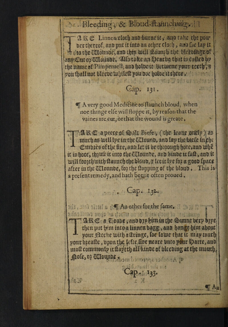 if«i aii! Bleeding j & Bloud^ftaiuielwiag, ,i \ \ Hp a E © Lumen-dock ant) Imntetf» ano take tlje pcu' i 1 ocr thereof, atm put it into an other clock > ana foe lap it i <**.>« v*%»II 4% r U v»f r m tty Wititotie^ anu tty bMoihge of Sanp Cue oj ® ounae. ®tfbtafce an fymtyi tbat fo $ytte* bp i tfje'it'aiiiaQfbettone poutljnllnot blecoctuijileft pouboe balocit tbecev Gap. 131 Avery good Medici he to ftaunchbloud, when noe thmge elfe wiii ftoppe it, by reafoti that the vaines ware cut, or that the wound is greate ♦ TJBflk-<5 a peece of <g>aIt Biefe, (clje leane .otHrtp > as much as terili Ipe iw tlyt tCtcuno, arm lap the biefe in|(je j Cmbjfes oftlje fire, ano le: it be tfiojotigb botc,ano ‘tube it is bote, tb?ufi it into tijeCBounbe, ano binoe tc fafi, ano it tniU foojtbtmtb ftauneb tbe blouo,^ let it ipe foj a goon fpacs after iu tlje (Htonnoe, foj tfie fiopping of tlje biouo ♦ This is* aprefentremedy,andhath Be^jve often proued. Cap. 132,. > * i. m ;•> ; Ah other for the fame, 4 * V-* > : < ; : • 1 Tme aItoaue.nnDDjpkimintke©traneberp9-jpe. tljtn put l/m into a Unncn baggy, ano Ijanjje kivn about pour jriccbc uiitlj atttinge, foe lotuc tljat it map tnuclj: pourbjeafte,bpontk« lefee Hoc neare Onto pour lparte,anD mod common Ip itdapVtl) aliktuBe of bleeoing at tlje moutk] jPoft,oiaaot^„ ,,,1., ■>v n (\ lP*' I33- ^An f >■ •