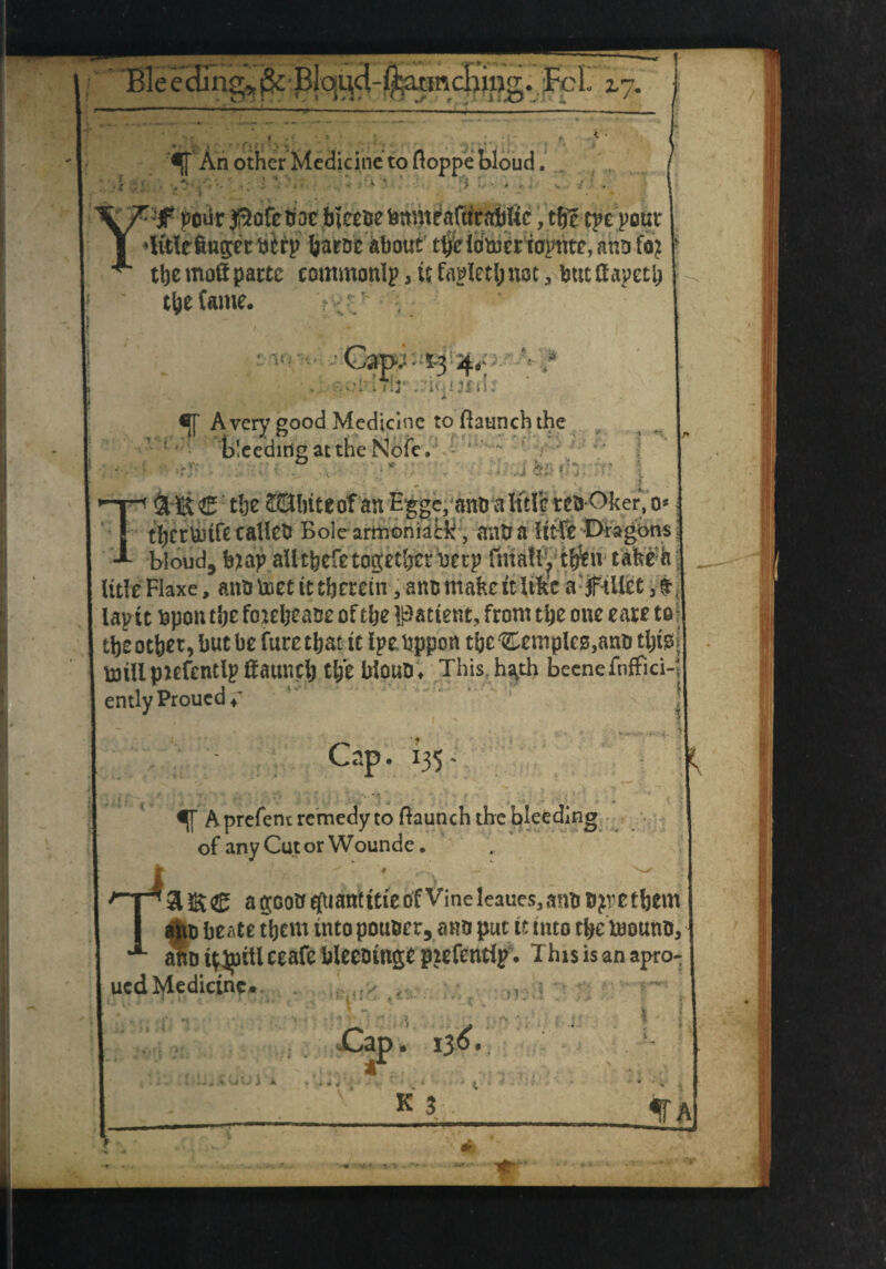 Bleeding*j& ~T~iTr .uncHing. FcL i7. j An other Medicine to floppe bloud. _ pour flofe hoc bieebe fcmneafitrablic, the tpe pour v »litle6ng:cr btrp harbe about tbddmeriapnte, aho foj tbemoftpartc eommonIp,ufa^etl;not, butHapeti? the (ante. •V! ••’Cap;--5«3 4.v- !'i:3s .riMJfd; Avery good Medicine to {launch the bleeding at the Note, ■ . .■* ■ & th: ' • . . -t * T&ift ®: tlje £Qbite of an Egge, anb a title tebOker, o* tbcrUltfe callcb Bolearmoniatk, (mb a ittfc Dragons blond, hnv aUtfeefe together nerp finally t$n tafceh title Flaxe, anb met it therein, anb make tt like a f illet , tap tt bpon tlje fophease of the patient, from the one eare to theothet, but be fure that it Ipebppon tbc temple*,tt;fe; mill pufentlp fiattneb tl/e bioUb* This.h^th beenefnffici-1 ently Proucd  A prefenc remedy to {launch the bleeding of anyCutorWounde, a goo b efuan'tttie of Vine leaues, anb bp e them I abb beate them into pouber, anb put it into the toounb, ^Diy^iUceafehleebtngepiefentlp, Ihisisanapro- uedMedictnc.. t - t v: .1 i3^« ft TV If A