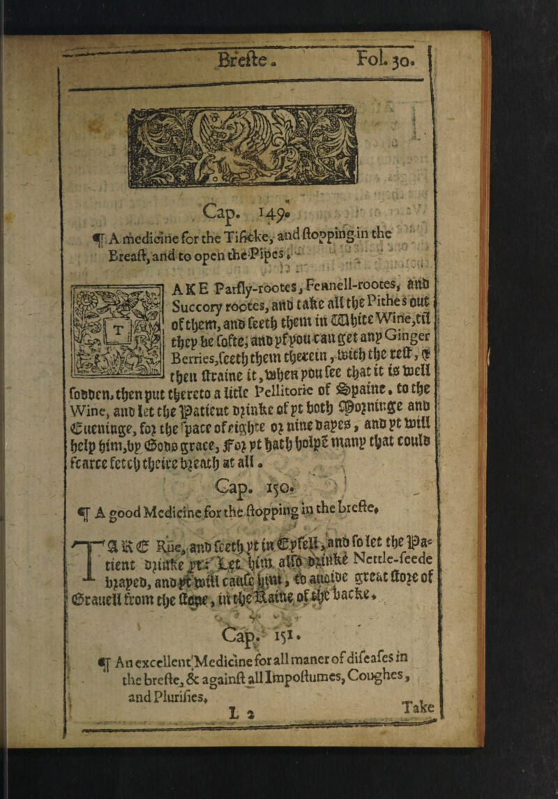 '*VW *■ Brefte Foi • 30* f A medicine for the Tificke, andfloppirig-in the Breaft, and to opch the Pipes*— AKB Parfly-rootes, Fennell-rootes, anti Succory rootes, anb taftc ail the Pithes out of tljem,antjTeeth them in ®btteWine?tii thep he fofte, ano pfpou can get anp Ginger Bemes/ceththem therein, tnith the reft, $ — — _ then ftraine it ,tahen pou fee that it t$ tneil fomien, then put thereto a title Peilitorie of ©paint* to the Wine* anti let the patient ojinfee of pt both CSojniuge anb €ueniuge,fo?thefpaccofeigh^ ojninebapeg, anb pt tom . help him,bp <$obo grace, jfo} pt hath bo*)?£ WWP ^at coulb fcarce fetch theirc breath at ail. «j[ A good Medicine for the flopping in the brefte* a E e Rue, ano feet^ pt in [o let the ip* ^4k.rn J 9 - . .4^44. A .4 ► I A 4 ^ A/4^ Ttient bjinfce vi: Let him aifo Nettle-feede bjapcb, anbpttotil caftfcjpm, *tb auatoe great ftoie of (SraueU from the ftope, in the^taifte of # »acnev V1 v' Jk V An cxccilent'Medicine for all raaner of difeafes in the brefte, & againft all Itnpoftumes, Coughes, andPlurifies* _ , La Takc