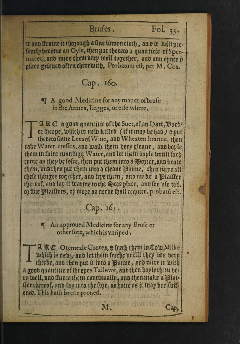 / j ttanoUtatnetttfjojousftaSnclinncnciotfj> anott totllpje- Tetulp become an Oyle, tfjett put tfjeceto a qttaiuttic ofSper- maceti.anD mtre tijem tier? well tocretljer, ana amt oj-nte v place gtieuea often t&erttoitlj, Probitum ert, per M, Cox.” Gap. 160. *1 A good Medicine for any manor ofbrufe in the Armes, Leggesyor eiie where* T£H£ C a gocMj quantise of t&e Suet,ofm ii)att/Buc?v ojnjcepe,U>bicbtsuemktileD (ifttmapbctjabJ $put thereto forne Lees of Wine, anb Wheaten branne, tijen tahe Water-creiTes,anotoa5> t!jem berpcleane, anbbople them in fatrc tunnmge Water,anb let tijem bople bnttUfuctj tpnte a? tbep be ft£te, tijen put tijem into a ©ojter,an& beate t\)cm, anb tljen put tijem into a cleane panne, then mite all tbefe tijm^ee togetijer, ann fr^e tijem, aha make apiailfct thereof, anb lap ittnatmetotlje Replace, anb fee bfc tui* ojfiuel^iatftero, oj mojc aoneebe (hallreqmmprobatu eft, . . - i • * . ■> ' - Cap. 161. a[f An approued Medicine for any Brule or other fore, w hich is vnriped ♦ T9 iKC OtemcaIeGrotes,^fret^ t^eminCoboMilkc hobicbtsneuv/anblettbemfret^cbntiU ifcep bee betv tljidte,antn^nputit uuoa^Janne, anbmijceit trntb a goob quantttie of Ok epes Tallewe, anb tljen bepletfje m be* ] rptoeil, nub ftuttc them contiRuailp, anb tljen make aptei* tfmljmof, anb lap it to tijefoje5a$ljottea0 it map bee fuifc eteb.This hath bccr.eproned*