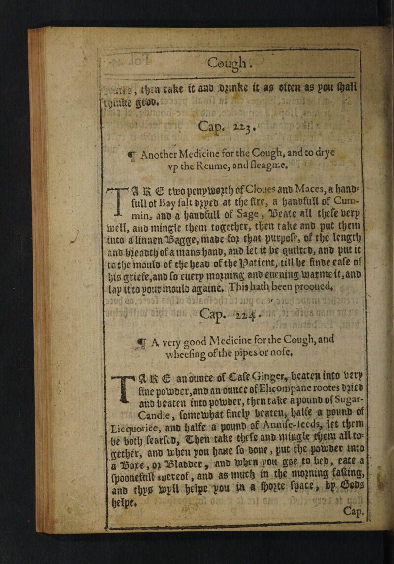 * ' -V • ■ Vv 1 •-T'.-V.* ^-;V* * • ... Cough. O, iHf, t\)ta take it ano ormke tt as aftm a? pou t&all ujiufce gtoo. ZZ\ s - «T Another Medicine for the Cough, and to drye vp the Reume, and Seagate. T3 ia € tteopcnph30jt!)cif ClouesancMaces,al)an.5' full of Bay fait orpcO at the fire, a banofuil of Cum¬ min, ano a banofuil of Sage, “Beate ail tljefe ueep biell, ano mingle them together, then take ano put them into atinnenBagge.maoe for that purpofr, of the length ano ijuMOtn of a mans hand, ano let it be quiltco, ano put it to the mould of the heao of the patient, till he finoe cafe of Ijts griefe,ano fo cuerp morning ano euentng fnatme it,ano lap it topoutmoulo againe, This hath been prooued, ;■ c- ■ ' ;; «1 . ■ Cap, a.2- -t • «rr a very good Medicine for the Cough, and wheeling of the pipes or nofe, T&® (£ an ounce of Cafe Ginger, beaten into beep fine po\BDCr,anO an ounce of Ehcompane rootes ti?!£ti atto beaten into pobooer, then take a pouno of Sugar- Candie, fomebuhat finelp beaten, baife a pound of Licquoiice, anD Ijalfc a pouno of Annife-iceds, let them be both ftaifeo, Chen take theft ano mingle them allto= nether, ano teljen pon banc fo oone, put the poinoer tnto a Bore, or Blaeocr, ano toben pou goe to bep, eate a rnoonefuU lyctcof, ano as much in the morning falling, ano tbpss topU belpe pou i» a ibopte fpace, bp 6eos helpt*