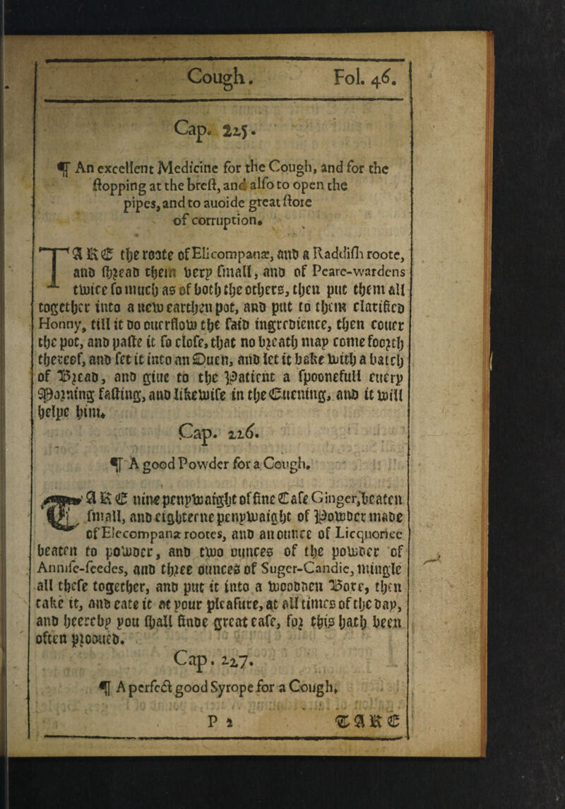 Cough. Fol. 46. Cap. 2x$. An excellent Medicine for the Cough, and for the topping at the breft, and alfo to open the pipes, and to auoide great (lore of corruption* TS E ® the r03te of Elicompana?, and a Raddifh roote, and (h?eaa them berp fmall, ana of Pearc-wardens tU)icefoniuchasofbot():ljeotljer0,t()cn put them all together into a ttem earthen pot, ana put to them clarified Honny, till tt oo ourrflolu the faiD ingrcdtettce, then court the pot, ano patf e it fo clofe, that no hjeatlj map come focjth thereof, and fet it into an 0uen, and let it bake tottlj a hatch of H5jcaa, and giue to the patient a fpoonefuli etterp spooning falling, and Jifcetuife in tl;e©uentng, and it dull helpe hinu Cap. A good Powder for a Cough. f 9 K <£ tune penp^atgltf of fine Cafe Ginger, beaten fmall, anaeighternepenpUmight of K^otoDcrmaoe of Elecompanarootes, and anotlltce of Licquoricc beaten to poluoer, and t\no ounces of the poioder of Annife-fcedes, and tltfee ounces of Suger-Candie, mingle all thefe together, and put it into a topodocn H5ote, tljcn take it, and cate it at pour pleafure, at ail times of tlje dap, and heerebp pou lhail finae great cafe, this hath been often ptotnted. Cap. 2.2,7. A perfcdl good Syrope for a Cough, P l *a*e ** * ■