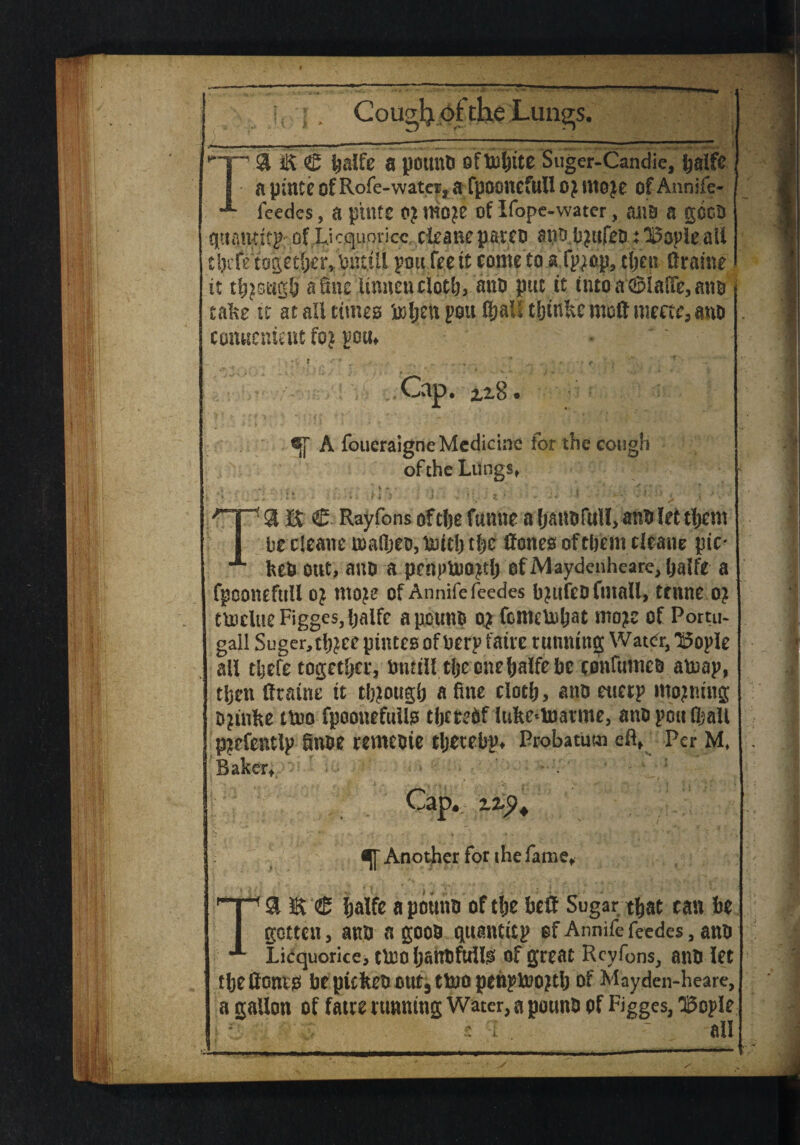 ^~F~' 31 € Ijalfe a pounO oftoljite Suger-Candie, ijalfe I a pincc ofRofe-water, a fpooncfull 0} ittoje ofAnnife- feedes, a ptilfC 0? m}£ of Ifope-water, ailO a gGCO qttamitp of L.icquoricc cleane parco aoo,b|ttfeo t 3i5ople all cijrfetogether,tnutil pou fee it come’to.afpjop, clje.it (frame it tbpsugb a fine linnenclotlj, aim put it into a'GpiafTe, ano take ft at all times toljett pots ftalf tljtn&c moll mecte, ano conuenieut foj pom • * y r ■■ * % .4 * - . f. •*' f ■ - ' Cap. ix8.4 A foueraigne Medicine for the cough of the lutings* ' —^ . &• .y *»•?«■/ I v ■ 3L * ' ' . ’* ’* ■ - * * ' i » T9t E C Rayfons oftlje fumte a fy&ttofull, anti let tljcm be cleane mafl;eo,iUDtcljtbc Hones of them cleane pic- keO out, ano a pertpttmptlj of Maydenheare, Ijalfe a fpconeftiU oj ntoje of Annife feedes bjufco (mail, trnne 0? tUiclueFiggeSjljaife apouno o^ femetobat moje of Portu- gail Suger,tlj^ee pfiucs of berp faux tunning Water, l5ople all tljefe together, bntill tljeonebalfebe confumeo aboap, tljen Amine it though a fine clotb, ano euerp mojmug ojinfie ttoo fpoonefwUs thereof luke*toatme, ano pdu (ball p^efentlp finoe remeoie tljetebp* Probatum eft, Per M, Baker,.. - ' Cap*. zzy+ Another for the fame, TSHS‘® fjalfc apouno oftbe be# Sugar that can be gotten, ano a gooo quantitp of Annife feedes, ano LiCquorice, t030 IjanOfullS of great Rcyfons, ano let tbeHones bepictomttjttoopenpuiojtlj Of Mayden-heare, a gallon of fatre tunning Water, a pouno of Figges, SBopIe t' s -I . •- all