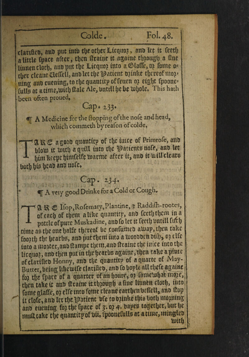 ^ Colde. F0L48. clariBca, ana put into the otljer Ltcquoj, ana let it feetlj a little fpace after, then (frame it againe though a fine liunen cloth, ana put the Licqtto? into aOMaffe, 0? fame 0= tljer cleane netted, ana let tlje •patient ajtnke thereof mo?> ning ana euening, to tlje quantity of feuen 0? eight fpoone= fulls at a time,with Sale Me, until! Ije lie Uiljole, This hath been often proued. Cap. 133. «• A Medicine for the flopping ofthe nofe and head, which coinmeth by reafon ofcolde, T'&Si® agooa quantity of tljctutce of Primrofe,ana I blow it untl) a quill into tlje patients nofe, ana let ijim kcepe hintfelfe tuarme after it, ana it trill clears both his Ijcao ana uofc. Cap. 2.34. • • A vety good Drinks for a Cold or Cough, - TSI SS <£ ffop.Rofemarv.Plantine, it Raddifh-rootes, . of each of them alilte'quamttr, ana fectljtljem in a pottle of pure Muskadinc, ana fo let it feetlj bntill ftix Ij tittle as the one ijalfc thereof be cottfuntea auiay,t!jen take foojtlj tlje hearbs, ana puttljent into a tooosocnaiflj, 0? elfe into amotter.auaftampe them,ana (frame the mice into tlje licquo?, anatljen put in tlje hearbs againe, tljen take apinte of clarifies Honny, anB tlje quantity of aquatte of May- Butter, being Ukcuufc clarifies, ana fo boyle all tljele againe foi t!>c fpace of a quarter of an Ijoure, 0? fomeinhat moje, then take it ana (frame it tljjough a fine linnen cloth, into fonte glaffe, 0? elfe into Tome cleane earthen aeffcll, ana flop it clofe,ana let the patient bfe toojinke tljis both moving ana ettening fo? tlje fpace of 3.0? 4. aayes together, but he mutt take the quantity of bit, fpoouefulls at a time, mmelea