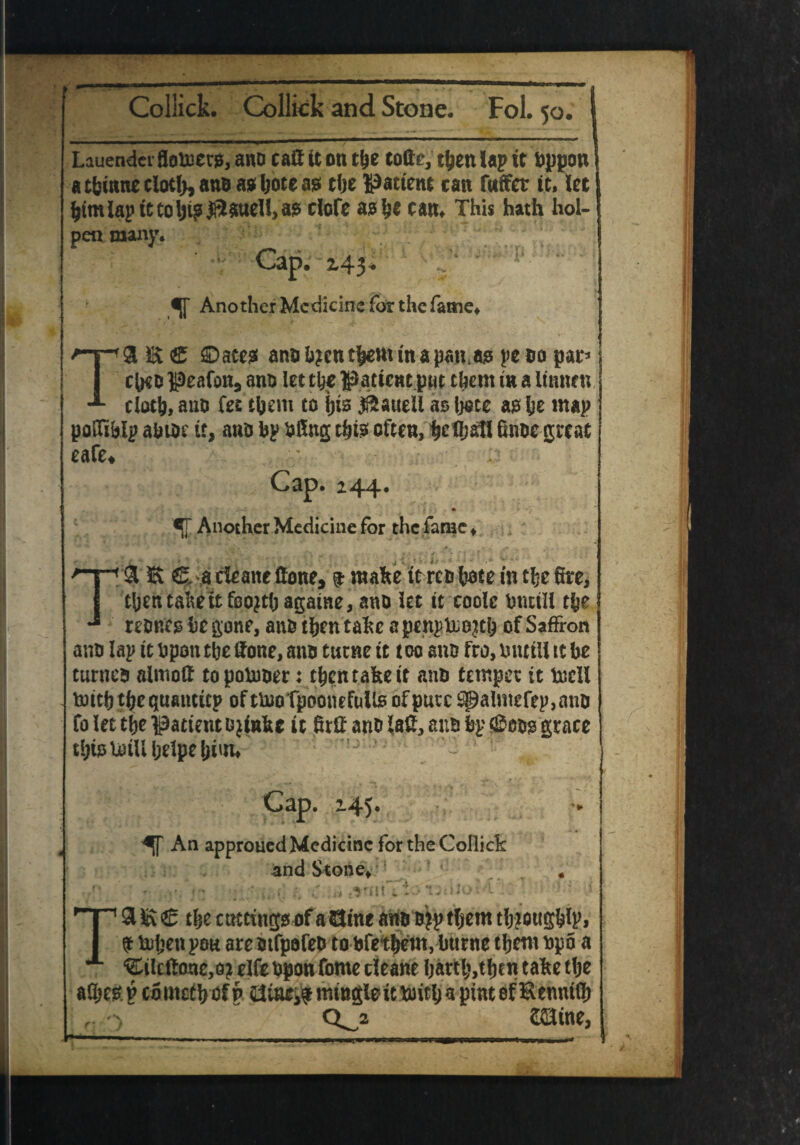 Lauendei flofcietjs, ano caff it on the toffc, then lap it uppou a tfcinne cloth, ano as Ijote as the patient can fwffet it, let himlap it tolji? j&$tfdl, as clofe ash* can. This hath hoi- pen many. Cap. £43* ajf Another Medicine for the fame, T9 E <£ ©aces anok?euthemtnapan.as peoo par* chets peafon, ano let the patient pm them tn a Itnnen cloth, ano fee them to hts #£auell asljoce as he map poffiklp ahtoc it, ano kp uffng this often, he Chaff finoc great cafe* Csp» z44* „ >-.! • i-m ^j~ Another Medicine for the fame ♦ {£ '* (L, ' • + ■ /*■ •*% • .\ . ^T-x ‘ • . f f r -h* # < < * ' •« * > £ •* j ^ 'I ' * '* - J J • *  * * •*. V> ‘ T9 E fiUadeanc (tone, 9 make Itrets fcote fa the fire, then take ttfoQjthagaine, ano let tt code Oncili the reunite he gone, ano then take a penpUio^h of Saffron ami lap it Uponthe ffone, ano tutne it too ano fro, until! it be tunica almotf topomoer: then take it ana temper it tocll tnith thequanticp of ttooTpoonefulls of pure $palmefep,ano fo let the patient o jink* it firff ana laff, ana fcp grace this loill Ijelpe him. T Cap. ’45. An approued Medicine for the Collick and Stone, _ . - tvautoTjiWof-i''. ’ 5 - i 9 E € the cuttings of a GJine ano ojp them tljiougdp, # hihen pou are otfpofeo to bfethetn, Imrne them upo a ©ldtone,o? elfe upon fome deane harth,thcn take the f f <0 saiitte.