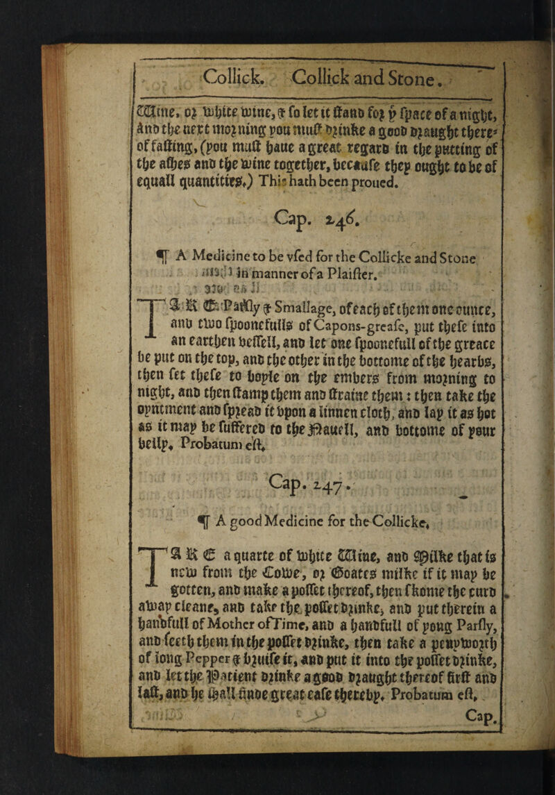 ORtne; 0} fpaceofamgbt, £nb the mt moaning pou muff bjwke a goob bought there* of faffing, (pou muff hatte a great regarb in the putting of the ate anb the &ine together, becaufe thep ought to be of equaU quantities) This hath been proued. Cap. 2,46. f[ A Medicine to be vfed for the Coliicke and Stone 3 in manner of a Plainer. TS E ^ P at% $ Smallage, of each of tfje m one ounce, attU tlno fpooncfuif^ Of Capons-greafe, put theft into an earthen bdfeU, anb let one fpoonefull of the greace be put on the top, ants the other in the bottome of the fjearbo, then fee tljefe to bopie on the emberg from moaning to night, anb then ff amp them ans ffratne them: then take the opmment amifp^eab itbponaSinnencloth, ahb lap itaete ao it map befuffereb to the Jf^auell, anb bottome of pour bellp, Probatumeft* Cap. 2,47. A good Medicine for the Coliicke* T& E € a quarte of tnhtte ©Time, anb spiike that is nnu froni the Colne, 0? (Soate0 mtfke if it map be gotten, ants make a polfet thereof, then fkerne the curb atnap cleane* anb take the polfet bjmfcc> anb put therein a haitbfull of Mother ofTime.anD ahanbfuli of pong Parfly, anblceththcminthepoCet b^inke, then take a pettptoo^h of tong Pepper fbjuife it, anb put it into the polfet b jinke, anb teeth? Iftatieitt Djinfceagoob bought thereof firff anb iaff, anb he iha!lunoe great eafetherebpt Probatum efl, , , ; *>' Cap.