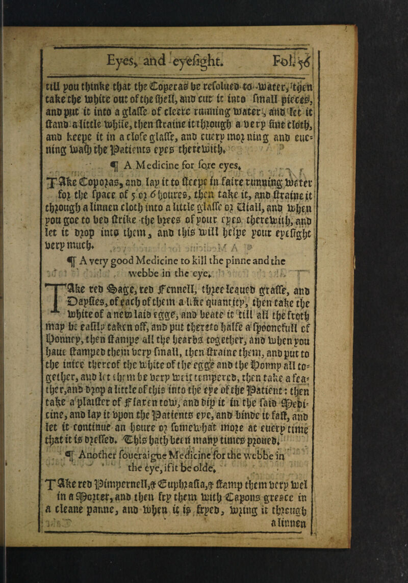 Eyes* and eyefight. till poutbtnke tljat tbeCoperasbe refolueo to -to ate r* 't<jen take tbe mbite out of toe (pell, ana cut it into fmall pieced ano pint it into a glade of clcero running maters arts let it dano a little m0iie5t0endcaineitt0^cug0 a berp fweclotbsj ano fceepc it in a clofe glade, ano euerpmoaning ano cue** ning maQ; t!;e patterns epco tOewmttJ> . ^ A Medicine for fo.re eyes* ir X3ke £opojas, ano lap it to tope tit fatte tunning mater foj tl;e fpace of 5 cj 6 Ijoures, that take it, ano dratne it' titfougO a linnen clotlj into a little glade 0} dtall, ano token pou goe to beo drike tfje tyres of pour epes tberetottf;, ano let it ojop into tfcem* ano t|is mill Ijcfpe pour epeOgOt berp muck* ■ A ' «[f A very good Medicine to kill the pinne and the webbe in the eye* . T9ke reo ?§>age,reo jfennell, tkjeelcaueo grade, ano Dapdes^feacOoftijcm alike tjuantttp, ikentaketke mOiteof anemlai9fgge, ano beate it till all eke froth map b: eaOip taken off, ano put thereto bade afpoonefull of l^onnfpstijendanip? all the bear bo together, ano token pou Ijaue dampeotbeuiberp fmall, ibcn drametbem, ano put to ftke ittfee thereof tbcmbiteoftfje eggeanotbeSponnp all to- getljer, ano let ibf m be berp melt ttmpereo, then take a tea- tljcr,ano 0 jop a little of tfjis into tfje epe of the Patient: then take a plaidercf jfiarentom, anooip it iiiMje Ono ^eoi^ cine, ano lap it bpon the patients epe, ano binoe it fad, ano let it continue an boure 0? fontemfjat moje at euerp time tfjat it is Djefleo* Ckfe bath bet it manp times pjouro* . Another foueraigne Medicine for the webbe in the cye,ifitbeolde* T&ke reo pimpernell,^®upb?a(!a3^ damp themberp mel in a Sgcjter, ano tben ftp them tout; Capons greace in a cleane panne, ano token it ip frpeo, toeing it though i  * alinnen