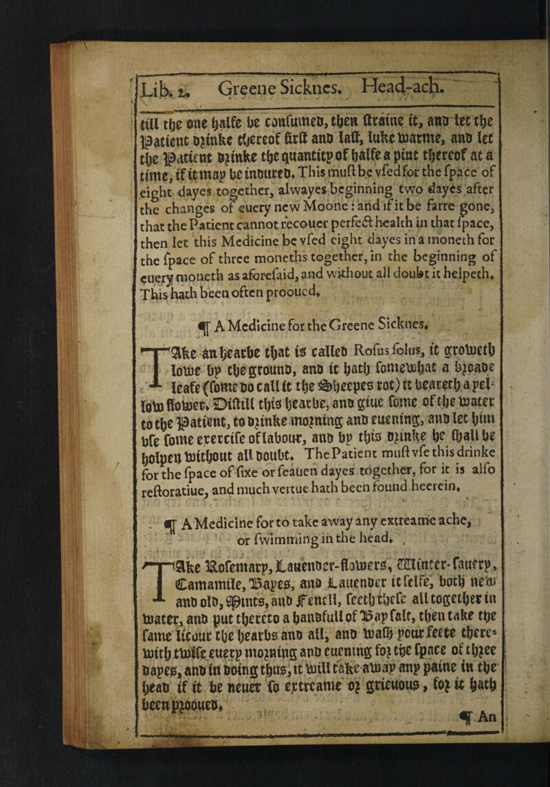 ttU tbe one tjaife be cottfumeo, then ttraine tt, ano iectlje patient o?iakc hereof firff ano laff, luke toarme, ano let t(je patient ojinke tbe quantity of balfe a pint thereof at a time,if itmap beinOttrcO* This muftbe vfedfor the (pace of eight dayes together, alwayes beginning two dayes after the changes of euery newMoone:andifitbe farre gone, that the Patient cannot recouer perfe& health in that fpace, then let this Medicine be vfed eight dayes in a moneih for the fpace of three moneths together, in the beginning of cuery moneth as aforefaid, and without all doubt it helpeth. This hath been often prooued* A Medicine for the Greene Sicknes* Take anbearbe that i$ calleo Rofusfolus, it grotoetb lotue bp tbegrouno, ano it batb fometobat a bjeaoe Icafe (feme no call tt tfje §>beepeo rot) rt bearetb a pep lotofloujet* DiStll tl)io beat be, anogtue fome of tbe boater to tbe patient, to ojinke mojnmg ano euening, ano let him bfe fowe ejtercife oflaboue, ano bp tbfe ojinke be iballbe bOlpett bOUljOUt allooubt* ThePatient muft vfethisdrinke for the fpace of fixe orfeauen dayes together, for it is alfo reftoratiue, and much vertue hath been found heerein* ; q A Medicine for to take away any extreatne ache, or fwimming in the head* . Take SlofemarpjlaMentier-flovuerss, Mimer-fauerp, Camamtie,'Bapes, ano laitenoer itfclfe, both nm ano oio, sptnts, ann jfeneil, feetbtbcfc all together tu boater, ano put thereto a banofuU of Bap fait, tben take tpe fame Itcuuc tbe bearbs ano all, ano boa® pour feete there* bottb tboife euetp moaning ano euentng foj the fpace of tbjee napes, ano in ooing thug,tt boiU take atoap anp patne in the bean if it be neuer fo ejetreame oi gtieuous, fo} it b^b beenpjooueo* f An