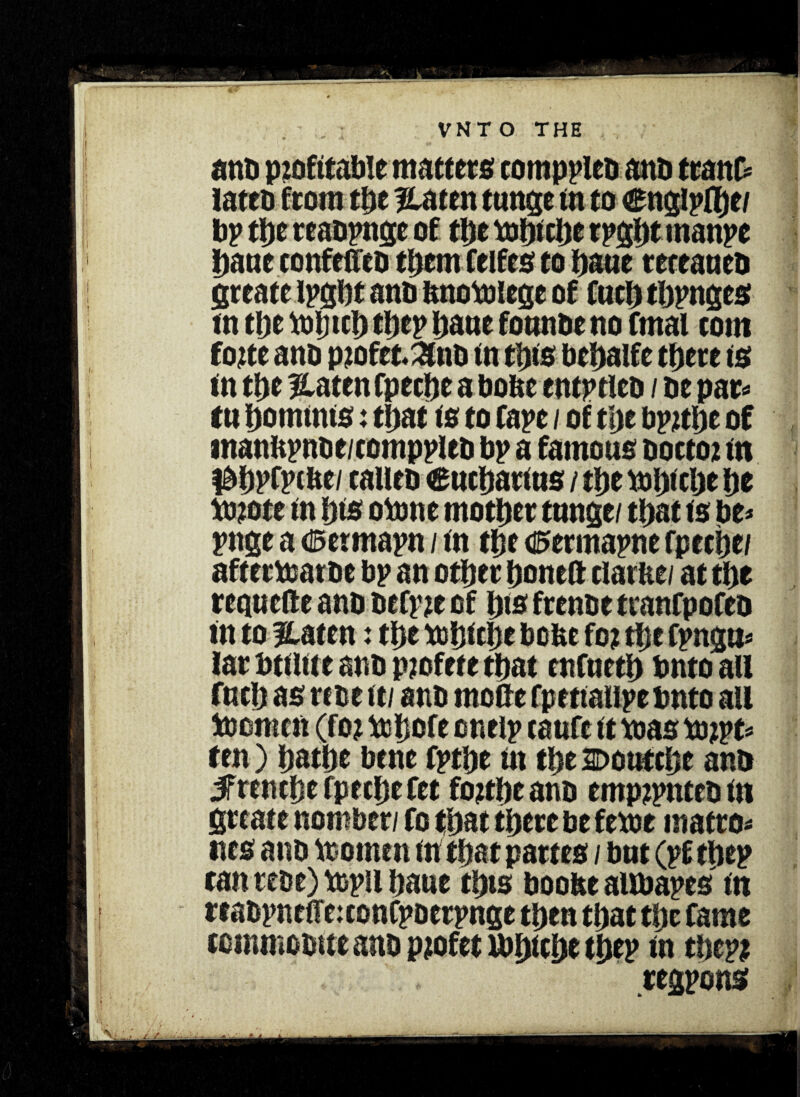 ann profitable matters comppleo ant) tranf* lattD from the %mn tunge in to €nglpfl)e/ bp tl>e teaopngc of the toht the rpgln rnanpe Dane confeffco them Celfes to bane receaned greate ipgbt and dnotolege of fucb tbpnges tn tbe toijtcb tbep bane fonnde no fmai com forte and ptofet&nd tn tins debalfe there ts tn tbe platen fpecbe a bode entitled / de par* ttt bommts: that is to rape / of t'ae Ppnbe of mandpnde/comppled bp a famous doctor tn I^DpfFtbe/ called 6ucbar(us / tbe bJbtcbe be bnote tn bts otone mother tnnge/ that ts be* pnge a d5ermapn / tn the 0ermapne fpecbe/ aftecdjarde bp an other bon eft clarde/ at the recjucfte and defpre of bts frende tranfpofed tn to lUtcn: the njbicije bode for tl;e fpngti* lar bttltt e and profete that enfnetb bnto all fucb as rede ft/ and mode fpettalipe bnto all toomcft (for tobofe enelp caufe tt toas torpe* ten) bathe bene fptbe tn the Donftbe and #renche fpecbe fee fortbe and emprpnteo tn grtate nomber/ fo that there be fetor macro* ties anb toomen tn that partes / but (pftbep tan rede) topil bane this boode aUbapes tn teadpnetre:conCpoerpnge then that tbe fame ccmmooiteano profet ibbtcbe the? tn tbepr regpons