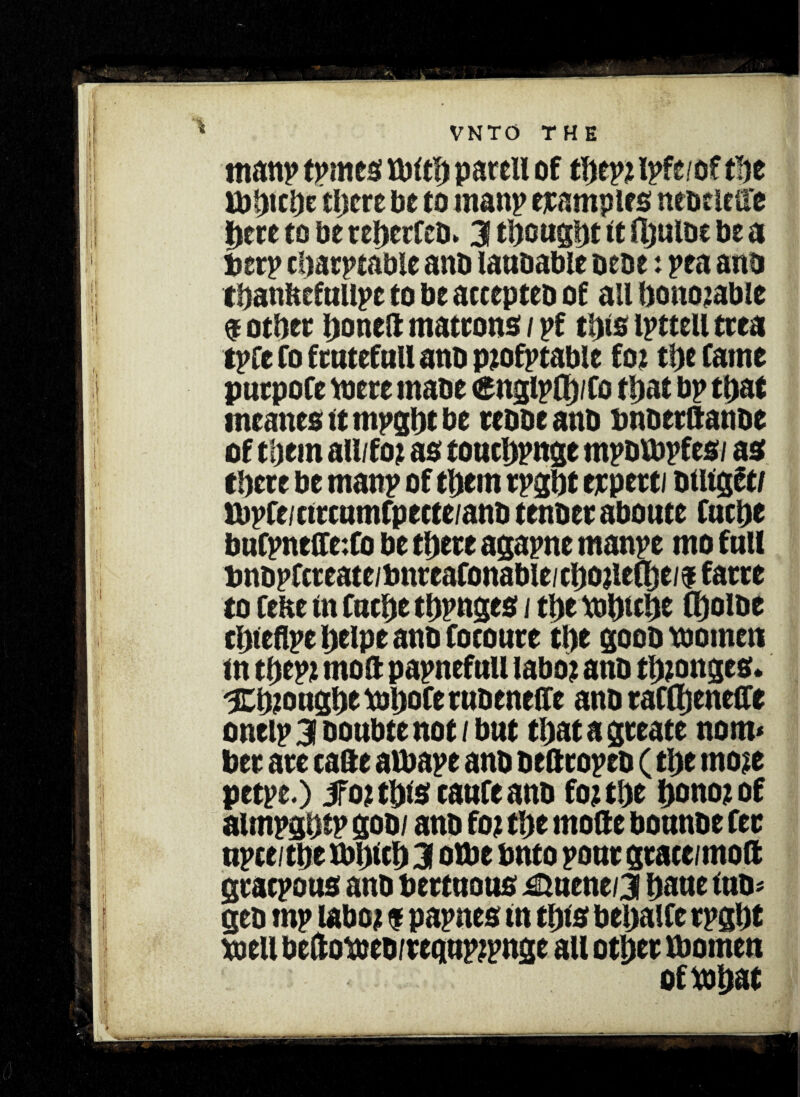 m anp tpmes tbit!) parell of t\)m ipfe/of the ibinthe there be to man? examples neoeleae here to be reherfeb. 3 thought it ftjulbc be a berp charptabie anb lanbable bene: pea anb thanitcfallpe to be attepteb of ail honorable $ other honeft matrons / pf this ipttell trea tpfe Co frntefttU anb ptofptable fo? the Came purpofe toere mabe <gnglpfi)/Co that bp that meanes tt mpght be rebbeanb bnberftanbe of them all/fot as toachpnge mpblbpfes/ as there be manp of them rpght erpetti btUget/ tbpCe/ctrcnmfpecte/anb tenber abonte Cache buCpneffc:Co be there agapne manpe mo fall bnbpfcteate/bnteaConable/chojleChe/ffatre to Cebe tn Cache thpnges / the tbhiehe Choibe chtebpe heipe anb Cocoure the goob women tn thept mo ft papnefail laboj anb thtonges. 3Eh?onghe tbhoCerabeneffe anb raCftjenefte ontip 3 Doubtc not / but thatagreate nom* her are cafte albape anb beftcopeb (the moie petpe.) 5fot this caufe anb fo? the honotof aimpghtp go b/ anb fo? the mofte bounbe fee npceithe ibhtch 3 otbe onto ponr grace/moft graepoas anb bertnous ^aene/3 haae tub; geb mp laboi $ papnes tn this behaife rpght well beftoweb/rcgapjpnge all other Women oftbhat