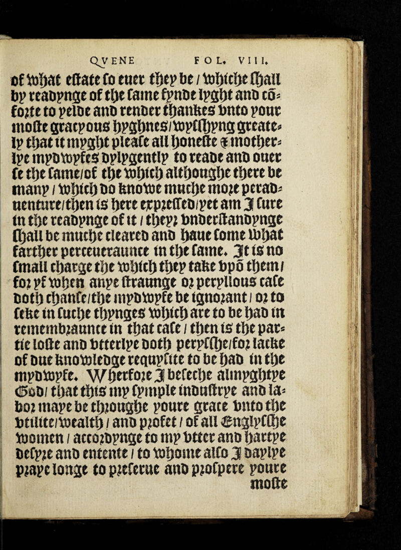 of tohat estate fo euet thep be / Uif)icl>e (hail bp reabpnge of tlyt fame fpnbr ipght anti to* fo?te to peiue ano renber thanbes onto pout mofte gracpous bP5hncs/tt>pfflJpng greater ip that it rnpght pieafe all honette $ mother ipe mpbvopfes bplpgentlp to reabe anb ouer fe the fame/cf tpc tbhfth although* there be manp / toltfcl) bo bnottte rnuche mo?e perab* uenture/then is here erpieffebipet am 3 Cure m the rcabpnge of it / thep? bnberltanopnse (hall be much* cleareb anb baue fome tbhat farther perceueraunte in the fame* 3t is no fmall charge the toblch the? tabe bpo them/ foi pf tohen anpe ftraunge o? perplious cafe both chanfe/the mpbtopfe be tgno?ant i o? to febe in fuche thpnges toljlch are to be hab m remembiaunce in that cafe / then is the par* tie lofte anb btterlpe both pcrpffljc/fo? lacbe of one bnorolebge requpftte to be hab in the mpbiopfe. Whrrfo?e3befeche aimpghtpe d5ob/ that this mp fpmple inbuftrpe anb la* bo? tnape be thioughe poure grate bnto the tmitte/pjcaith / anb p?ofet / of all engipfOje toomen / acco?bpnge to mp btter anb hartpe befpje anb entente / to tnljonte alfo 3 bapipe p?ape longe to pjcferue anb pjofpere poure mode