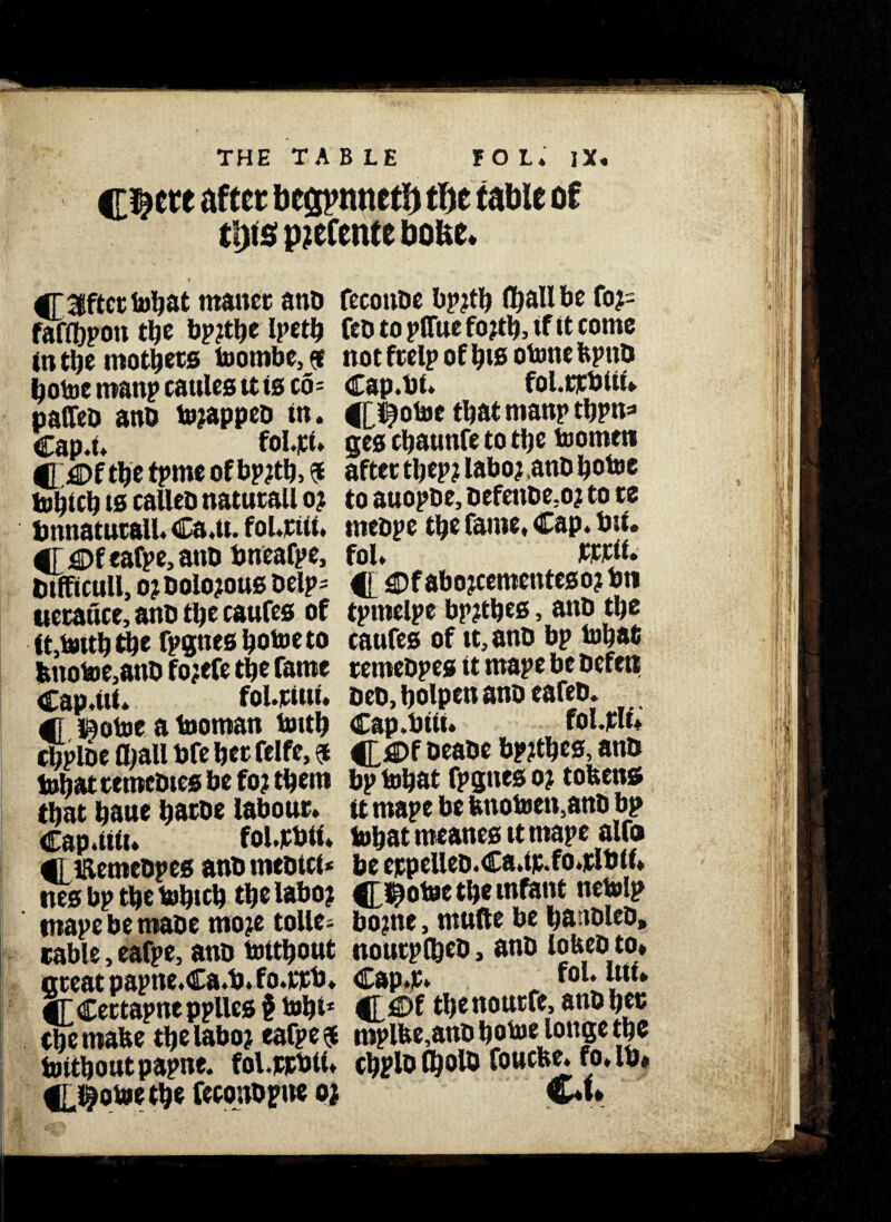 THE TABLE FOL. ]X. C^cre after bonnet!) t\yt (able of tl)i5 p?cfcnte boue. 4T 3lftct tuljat rnanet atib fccottDc bpjtb (ball be fo?= faffljpoti tbe bpjtbe Ipetb fed to pfftte fo?tb, if it come in tbe inotbets toombe, $ not frelp of bis otone bptib botoc roanp cattles it is to- Cap.bt. fol.rtbtti. paffeD ano tojappeb in. 4[i^otoe that man? tbpn* Cap.t. fol.pt. ges ebawnfe to tbe toomtti C £>f tb* tpmc ofbpjtb, 5 after t^ep? laboj.attD botoc tobteb is calleb natutall o? to auopbe, oefenbe;o? to te bnnatutall. Ca.tt. fount. tnebpe tbe fame. Cap. bit. #T €>f eafpe, atib bneafpe, fol. btfft cull, o? Dolorous Delp= 4|_4>f abojeemetrteso? bti tietauce, anb tbe catifes of tpmelpe bp?tbes, anb tbe ft,tottb tbe fpgtiesbotoeto caufes of it, anb bp tobafi tmotoe,anb fojefe tbe fame temebpes it mape be befen Cap.ltf. foLpiuf. beb, bolpen anb eafeb. 4f gj^otoc a tooman toitb Cap.bttt. fol.plu cbploe (ball bfe bet felfe, $ 4£fi)f beabe bpjtbes, anb tobat ttmebtes be fo? them bp tobat fpgnes 0? tobens that bane batbe labour, it mape be bnotoen,anb bp Cap.tUu fol.jcbtt. tobat meattes it mape alfo 41 iRemcbpes anb mebtci* be eppelleb.Ca.tp.fo.pltilf. nesbptbetobicb tbelabo? C^otoe tbe infant netolp mape be mabe mo?e tollc- bo?nc, mtifte be ba tDlco, table, eafpe, anb tottbout noutplbeb, anb lobeoto* meat paptte.Ca.b. fo.ttb. Cap.t. fol.utl* 4T Cettapnc pplles § tobt* C$e nontfe, anb bet tbe mabe tijelabo? eafpe 4 mplbe,anbbotoe longetbe tottbontpapne. fol.ppblt. cbplo fl}olb fonebe. ro. lb, 4[.§otoe tbe feconbpne 0; €♦»*