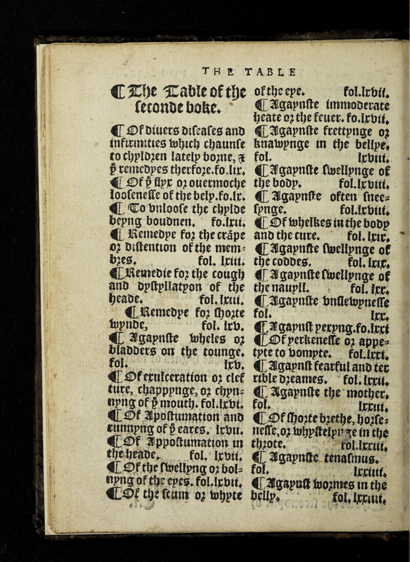 feconue Do&e. % C £>fDtuecsb:fiafesanb infirmities toljtcb cbaunfe to cl)plD?en latelp faopte, $ § retnebpes tberfo?e.fo,ltr. 4[0f§ Apr o?ouennocbe loofeneffe of tlje belp.fo.lr* C ^0 bnloofe the rtjplDe bepng boubnen. fo.lrii. C livemebpe fo? the crape o? biftentton of the tnem= b?es. fol. Irut. C^ttnebie fo? tfje cough anb bpftpliatpon of the beabe. fol. Irui. C. Hlemcbpe fo? fljojte topnbe, fol. Irb. 4L S’gapnfte lobbies 0? blabbers on the tounge* fol. irb. C^ftpttlcecatfon 0? clef ture, cbapppnge, 0? chptt- ttpng of § month, fol.lrbii C^f Ipoftumatton anb cttnnpng of j? eares. Irbtt. 3>ppoftuntatton tn fbebeabc. fol. irbit. C £>ftbc ftoellpng o? boU irpng of the epes. fol.lrbii. the fcum o? tobpte of the epe. fol.lrbii. ^[aigapnfte immoberate beate 0? the feuer, fo.lrbti. ^£3gapnfte frettpnge 0? fuiatopnge in the bellpe. fol. irbtii. {£3fgapnfte ftoellpnge of the bobp. foUrbtti, C Sllgapnfte often fttee- fpnge. foUrbtti. C tobelbes in the bobp anb the cure. fol. irtr. CSlppnfte ftaellpnge of the cobbes. fol. irtjr. C^gapnfteftoellpnge of the nattpll. fol. irr. Clppnfte bnfletopnelTe fol. irr. 3fgapnftperpng.fo.lrri 4Df perfeeneffe 0? appe=> tpte to bompte. foUrri. C 3gapnft fearfttl anb tec ttble bjeames. fol.lrrti. C %apnfte tbe mother, fol. Irrut. C^®f (bo?teb?etbe, bojfe* ne(Te,o? tobpftelpp^e in the tb?ote. toUrrttt. C SBgapnfte tenafmus. ffrt* irrttif. C^ppoft foo?mes in the belip. fol. Ijcrmt.