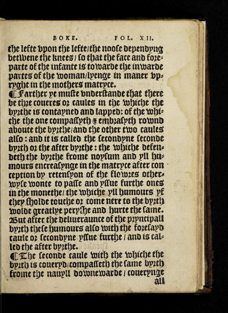 the iefte bpon the lefte/the noofe bepenbpnis betibene d)c Knees / Co tl>at the face anb foie= parte of the infante is tovsaroe the tnroaroe partes of tDe tooman/lpenge in maner bp* tpght in ti>e mothers matrpce. Cifarthet pe rnufte bnberftanoe that there be thie coueres 01 eaules in the hJhicbe t\yt bp?tbc is contapneb ano iappeo: of ct>e tubi* the the one compaffpti) $ embiafptl) rotonts aboute the bpithe/anb the other ttoo eaules alfo: ano it is called the feconbpne feconoe bpith 01 the after bpithe: the tbljtthe befen- beth the bpithe frame nopfnm anb pll h«s mours encreafpnge in the matrpee after ton teption bp retenfpon of the floxmes other- topfebionte topaffe anb pffue fnrthe ones in the monethe/ the tohiche ptt hnmours pf thepfholbe touche 01 come nere to the bpith toolbe greatipe perplhe anb hnrte the Caine* 25ut after the beliueraunce of the pipnrtpall bpith thefe humours alfo toith the foiefapo cauie 01 feconbpne pffue furthe / anb is cal* leo the after bpithe* CXhe feconbe cauie Vmtl) the bihichethe bpith is couerpbicompaffeth the Came bpith fromc the naupll boxunexuatbe t couerpnge ail