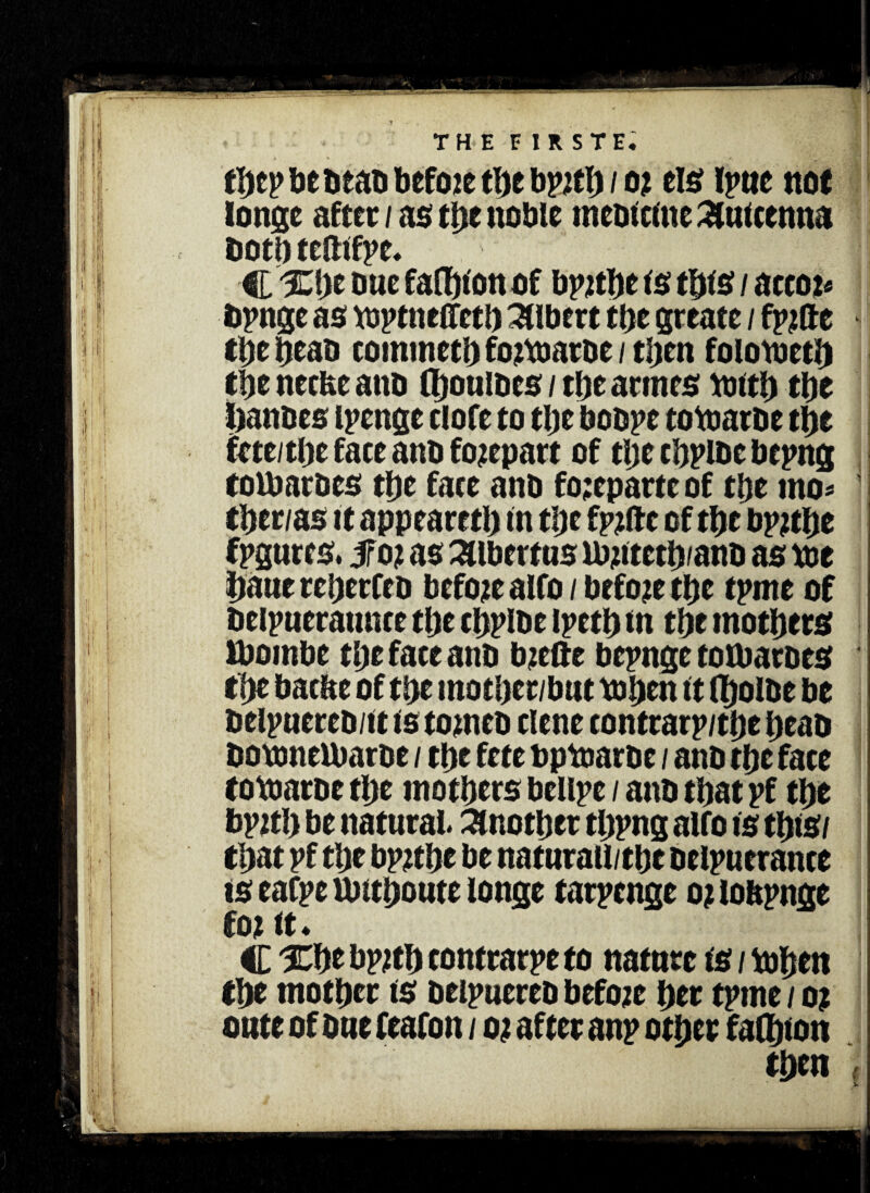 longc after / as tbe noble in cornu c £uieenna doth tefttfyt. 11 C %l)t owe fasten of bpjtbc is this / aeeoi« dpnge as toptneffetb Albert tbe greate / fpifte tl)c bead commetb fojtoarde / then folotoed) tbe neefce ano (bouiocs / tbe armes toltb tbe bandes ipenge clofe to tbe bodpe totoarde tbe fete/ tbe face ano forepart of tlyt cbplde bepng tomatoes tbe face and fo;epartc of tbe mo* tber/as it appeared) In tbe fpjfte of tbe bp?d)e fpgurcs. fo? as Albert us ibptetb/and as toe baue reberfeo before alfo / before tbe tpme of delpueramue tbe cbplde ipetb in tbe mothers Ibombe tbe face and bzcfte bepnge toibardes tbe barite of tbe motber/but to ben it (bolbe be delpuered/it is corned dene contrarp/tbe bead dotonelbarde / tbe fete bptoarde / and tbe face totoarde the mothers bellpe / and that pf tbe bpjtb be natural. Another tbpng alfo is this/ that pf tbe bptfbe be naturall/tbe delpuerance is eafpe nntboute longe tarpenge o? lobpnge tot It* v- C Xbe bpjtb tontrarpe to nature is / toben tbe mother is deipuered before ber tpme/o? oute of due feafon / o t after anp other falbion then