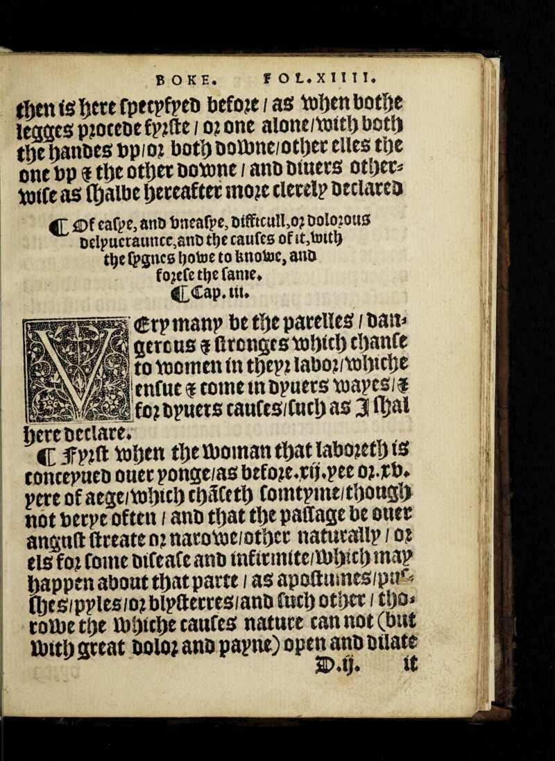 BOKE. f OL.Xini. (lien is here fpetpfpeb before/as tohen bothe leases piocebefpjtfte / o? one alone/toith both the hanbes bpioz both botone/othet cites the one bp $ the other botone / anb bluets other* b)iCe as lljalbc hereafter snozc clerelp beclareb dr j3Df eatye, anti bneafpe, Wfftcull,o? Dolozous Dclpucrauncc,anl5 t!je caufes of it,toitb t^c t^gncs Ijotoeto Imotoc, ano fojefe tljc fame* CCap. ui. aercus $ fironges tobicl) chanfe to to omen m ti>epz iaboz/tol>tclje enfue $ eotne nt bpuets toapes/f foj bpuets caufes/Cuch as 3 ujal here b relate* Y , C 5Fpjft tohen the toornan that labozeth ts concepueb ouetponge/as befoze*tlj*pee o?.rb* vere of aege/tohich cbtKcth Comtpmritbougl> not berpe often / anb that the paflage be oner angttft ftreate nz narotoei other naturallp / oz els foz Come blfeafe anb infttmlte/ibhich map happen about that parte / as apo&umes/pn* (hes/pples/o? blpfterres/anb Curb other / tl)o* coibe the tohiche caufes nature can not (but ibith great botoz anb papne) open anb btiate E>*i?. it