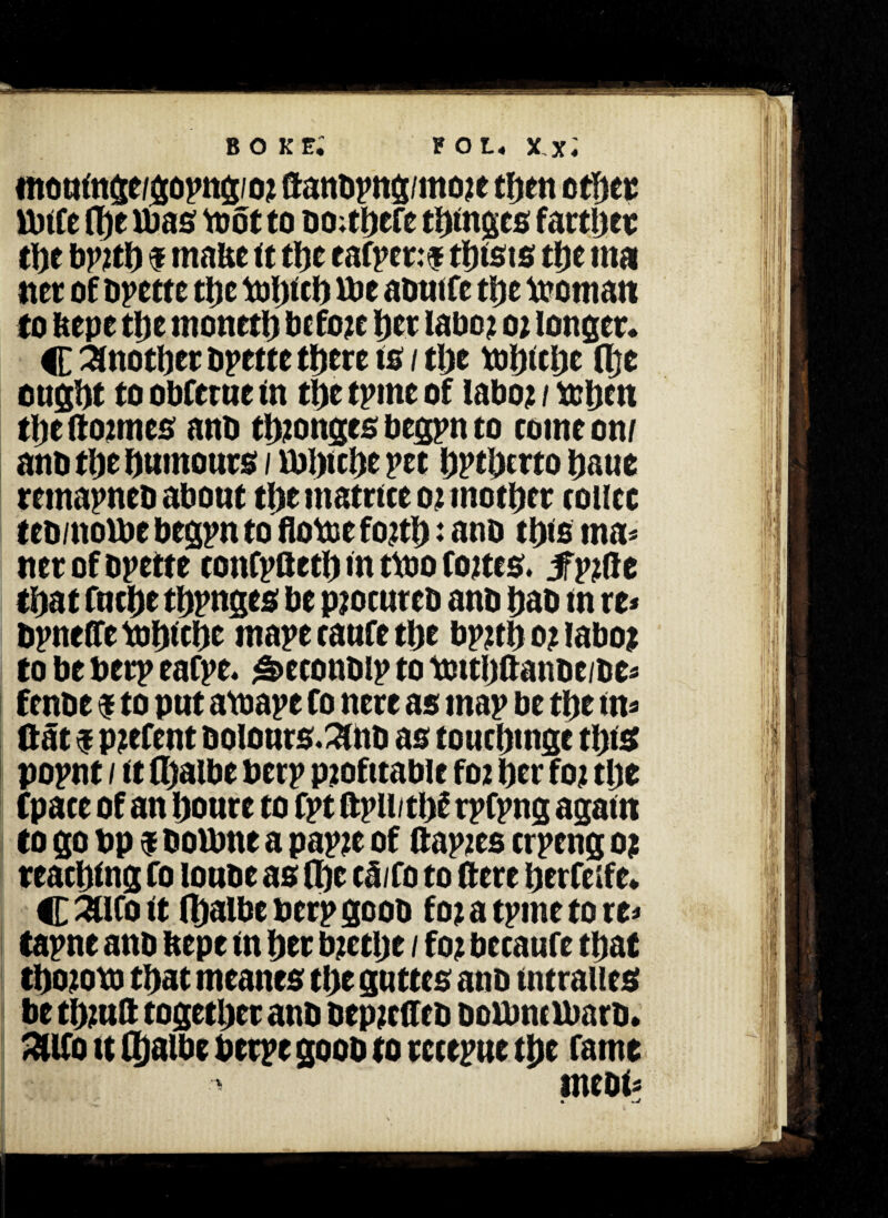 moutnge/gopng/or ftanbpng/more then other Uiite flf)t Was toot to bO;thefc tinges farther the bprth f malic it the ea(per:f twists the mai net of Odette the winch U)e aotitfc the woman to tepe the moneth before her labor o r longer. C Another bpette there to / the winchc fl}e ought to obfetue in the tpme of labor / when the (formes anb thtonges begpn to come on/ ano the humours / iblnchc pet hPthmo haue remapneb about the matrtce or mother route teb/nolbe begpn to flowe forth: ano this ma« net of bpette cottCpaeth in two fortes. 3fp?ftc that fuche thpnges be procures ano hao tn re* bpneffe Whiche ntape taufe the bprth 0? labor to be berp eafpe. ^econbip to Wttltffanbe/be* fenbe $ to put awape Co nere as map be the tn* flat $ patent bolours.2lnb as touehtnge thts popnt / it fl)aibe berp profitable f02 her for the (pace of an houre to fpt (tpli/thf rpfpng agatn to go bp $ bourne a papre of ftapres crpeng 0? reaching Co loube as (he cMo to (fere herfeife. C 3llCo it (halbe berp goob for a tpme to re* tapne anb tepe tn her brethe / for becaufe that thorow that meanes the guttes anb tntraues be thruft together anb bepretfeb DoUmObarb. mo tt (haibe berpe goob to rccepue the fame meat*