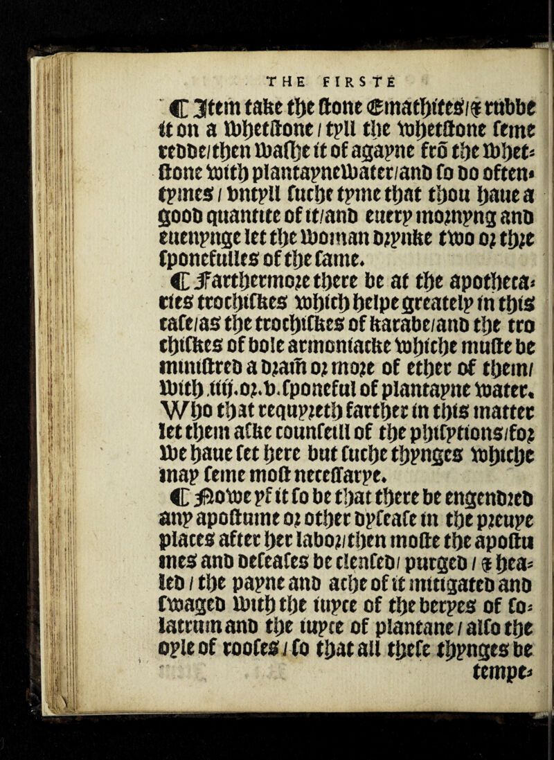 C Item taite the ftotte <smathftes/# tubbe it on a ibhettfonc / tpil tlic tohetitone feme cess e/then ibalhe it of agapne fro the ibbet* Gone tofth plantapnefbater/ans fo do often* tpmes / bntpll fucbc trine that thou haue a goos qnanttte of tt/ans euerp mojnpng ans euenpnge let the fboinan sjpnfte ttso o? tlyit fponcfulles of tlje fame* C JFarthermoje there be at the apotheca¬ ries troehff&es tthichhelpegreatelp tn this cafe/as the tro chi cues of itarabe/ans the tro thtfhes of bole atmonfac&e Vobt cbe mufte be mintftres a Siam o; rnoje of ether of them/ ibith (ftj,02*t>.fponeful of plantapne ttiatec« Who that rcqurzeci) farther tn this matter let them aCUe counfetll of the pbffpttons/foj Vbe haue fet here but fuche thpngcs tthicljc map feme nioft neeeffarpe* C$otse pf ft fo be that there be engenstes anp apoftmne 02 other spfeafe tn the pieiipc places after her laboj/then mofte the apoftu roes ano oefeafeo be clenfeb/ purges / $ hea* leo / the papne ano ache of ft mitigates ans ftsages Umh the ftipce of the herpes of fo* latrmnans the fupce of planeane / alfo the ople of roofes ifo that au thefe thpnges be tempe*