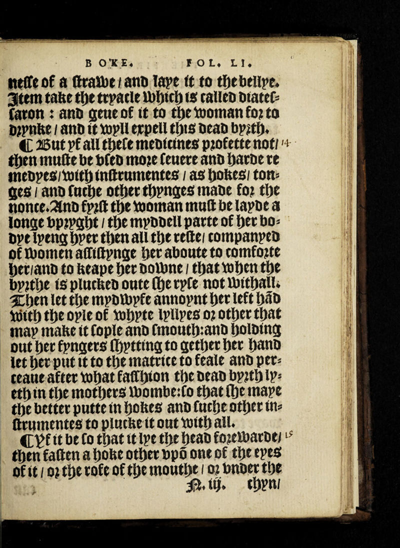 tteCTc of a ftratbe / anb lape it to tDebeupe* 3tem tafee tDe ttpacle U)I)tcl> to calim btatcf* Caron; anb gene of it to tDetoomanfojto bjpnitt / anD it xopU ejcpell tl)ts beab bp^tD* C 3Btit pf au tijefe meoictnes pjofette not/ *+ tDen mnfte be bfeb moje Centre ano Dame re mebpes/toitD infttumentes / as bones/ ton* ges / ano fncDe otDer tbpnges maoe for tlyt nonce.anb fpjlt tDe ttornan tnuft be lapse a longe bpjpgbt / tDe mpbbell parte of bet bo* ope ipeng Dpet tDen au tDe reftei tompanpeb of tbomen afMpnge Der abonte to tomfoue Der/ano to neape Der bottme / tDat xoben tDe bpjtbe is plncfceb onte (De tpfe not Untball* %tym let tDe mpbVbpfe annopnt Der left Dab Xtfitb tDe ople of tobPte ipllpes o% otDer tDat map mafte it fople anb Cmoutb:anb boibtng ont Der fpngers (Dptting to getDer Der Dano let Der pnt tt to tDe matrice to feale anb per* teane after tobat faffb* on tDe beab bptfb ip* etD in tDe motDers VDombe:fo tDat (De mape tDe better pntte in bofces anb fncDe otDer in* ftrnmentes to plntfee it ont toitb all* C^f tt be to tDat it ipe tDe Deas fojettmtbe/ tDen fallen a Done otDer bpo one of tDe epes of it / o? tDe rofe of tDe montDe i o? unset tDe J&* itji* cDrn/ r