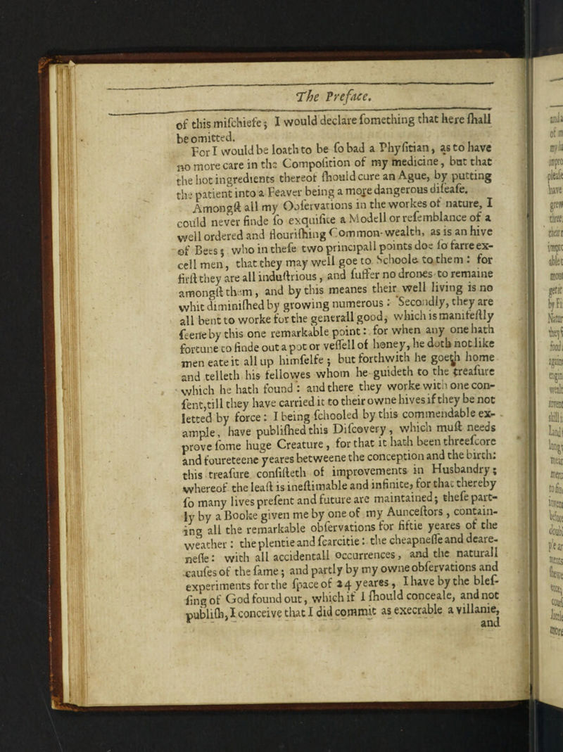 of this mifchiefe; I would declare fomething that here fhall be omitted. , Fori would be loath to be to bad a Phyfitian, as to have n0 more care in the Compolition of my medicine, bat that the hot ingredients thereot fhouid cure an Ague, by putting the patient into a Feavcr being a moje dangerous difeafe. Amongft all my Oofevvations in the workesot nature, I could never finde fo excjuilite aModellorrefemblance of a well ordered and fiouriflling Common- wealth, as is an hive of Bees 5 whointhefe two principal 1 points doe iofarre ex¬ cell men, that they may well goe to Schoole- to them : for firftthey are all industrious, and fuffer no drones to remaine amonglt them, and by this meanes their well living is no whit dimimfhed by growing numerous: Secondly, they are all bent to worke for the generall good, which ismanile/tly (eerfeby this one remarkable point: tor when any one hath fortune to finde out a pot or veflell of honey, he doth not like men eateit all up himfelfe ; but forthwith he goegi home and telleth his fellowes whom he guideth to the (reaiure which he hath found : and there they worke with one con¬ tent,till they have carried it to their owne hives if they be not letted by force: I being fchooled by this commendable ex¬ ample, have publifhed this Difcovery, whicn mull needs prove fame huge Creature , for that it hath been threefcore and foureteene yeares betweene the conception and the birch: this treafure confifteth of improvements in Husbandry; whereof the lead is ineftimable and infinite, for that thereby fo many livesprefent and future are maintained; thefepart¬ ly by a Booke given me by one of my Aunceftors , contain¬ ing all the remarkable obfervations for fiftie yeares of the weather: the plentie and fcarcitie: the cheapnefie and dcare- nefle: with all accidental! occurrences, and the naturall caufes of the fame; and partly by my owne obfervations and experiments fertile fpaceof 24 yeares, Ihavebythe blel- fingof God found out, which if I fliould conceal e, and not publifli, I conceive tliat I did commit as execrable a villanie.