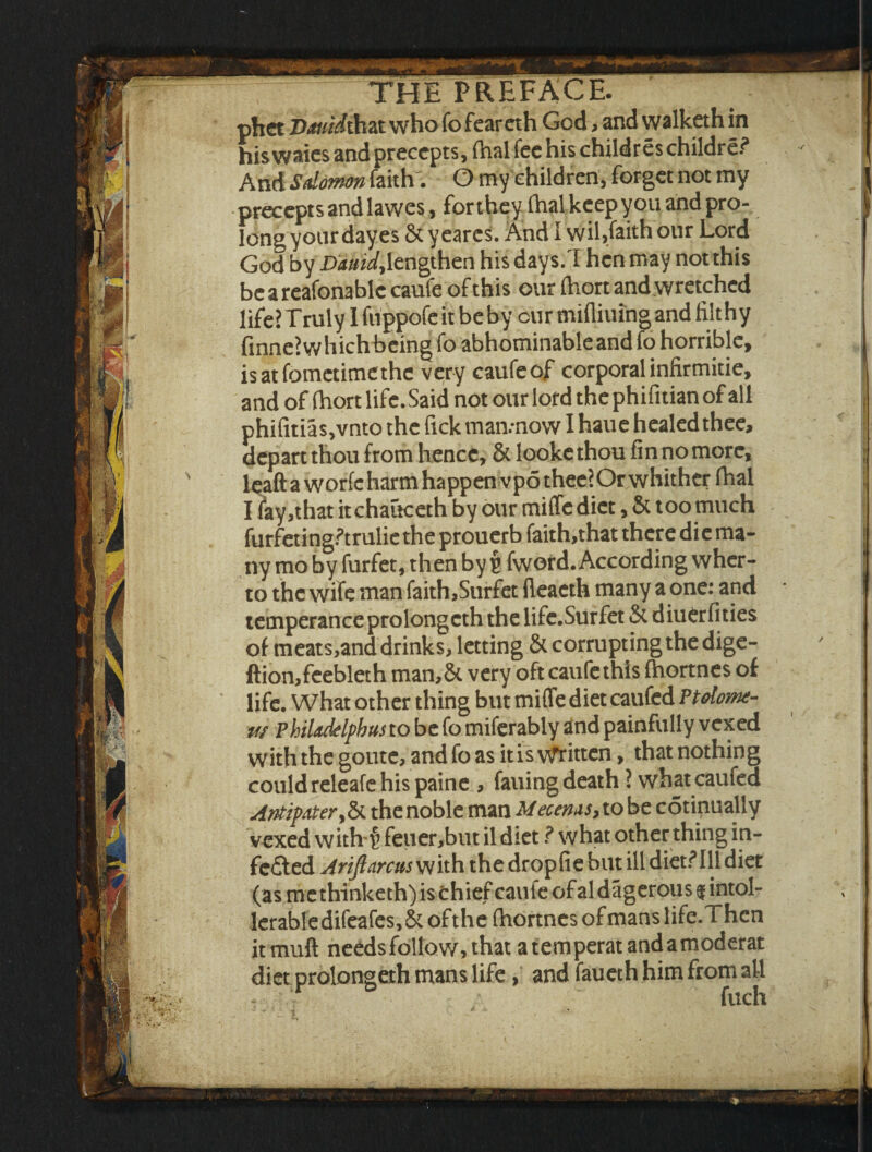 phet Dauidthdt who fo feareth God > and walketh in hiswaies and precepts, fhal fee his childres children* And Salomon faith'. O my children, forget not my precepts and lawes, for they (hal keep you and pro¬ long your dayes & y eares. And I wil,faith our Lord God by Dauid,lengthen his days/I hen may not this beareafonablccaufe of this our (hort and wretched life? Truly I fiippofe it be by cur mifliuing and filthy finne? w hich being fo abhominable and fo horrible, isatfometimethc very caufeof corporal infirmitie, and of fhort life. Said not our lord the phifitian of all phifitias,vnto the fick man.-now I haue healed thee, depart thou from hence, & looke thou fin no more, leaft a worfc harm happen vpo thee?Or whither fhal I fay,that itchauceth by our miffediet, & too much furfetingPtrulie the prouerb faith,that there die ma¬ ny mo by furfet, then by $ fword. According wher- to the wife man faith,Surfet fleacth many a one: and temperance prolongcth the life.Surfet 5t diuer fities of meats,and drinks, letting & corrupting the dige- ftion,feebleth man,& very oft caufethis fhortnes of life. What other thing but miflfe diet caufed Ptolome- w Philadelphus to be fo miferably and painfully vexed with the goute, andfoas it is Written, that nothing could releafe his paine , failing death ? what earned Antipater,& thenoble man Mecenas> to be cotinually vexed with § feuer,but il diet ? what other thing in¬ fected Arifiarcus with the dropfie but ill diet?Ill diet (as me thinketh) is chief caute of al dagerous $ intol¬ erable difeafes, & of the (hortnes of mans life.Thcn it muff needs follow, that a temperat andamoderat diet prolongeth mans life, and faueth him from all