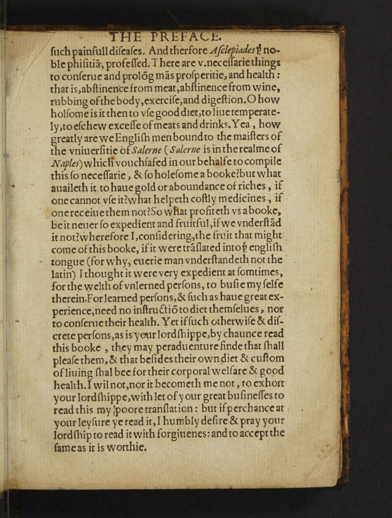 fuchpainfulldifeafcs. Andtherfore AfclefUAes$ no¬ ble phifitiir, profcflfed. There are v.ncceffarie things to conferuc and prolog mas profperitie, and health : that is,abftinence from meat.abftinence from wine, rubbingofthebody,cxercife,anddigeftion.Ohow holfome is it then to vfe good diet,to line temperate¬ ly,to efchcwexceffe of meats and drinks. Yea , how greatly are weEnglifh men bonndto thcmaiftersof the vniuerfitie oiSalane (Salerne isintherealmeof Naples) whicH vouchfafed in our bchali c to compile this fo ncceffarie, & foholefomea bookeibut what auailethit to haue gold or aboundance of riches, if onecannot vfeitiwhat helpeth coftly medicines, if on e rec eiu e them not J So w hat profit eth vsabooke, be it neuer fo expedient and fruitful ,ifwe vnderft ad it notiwherefore I,confidering,the fruit that might come ofthis booke, if it weretraflated into^ englifh tongue (forwhy, eueriemanvnderftandethnotthe latin) I thought it were very expedient at fomtimcs, for the welth of vnlerned perfons, to bufie my felfe thcrein.For learned perfons,& fuch as haue great ex¬ perience,need no inftru&ioto diet themfelues, nor to confcrue their health. Yet iffuch otherwise & dif- crete perfons,as is'your lordfhippc,by chaunce read this booke , they may peraduenture finde that fhall pleafe them, & that bclides their own diet & cuftom of liuing fhal bee for their corporal welfare & good health.Iwilnot,nor it becomcthmenot, to exhort your lordflnippe,with let of y our great bufinefTes to read this myjpooretranflation: butifperchanceat your ley fure ye read it,I humbly defire & pray your Iordfhip to read it with forginenes: and to accept the fame as it is worthie.