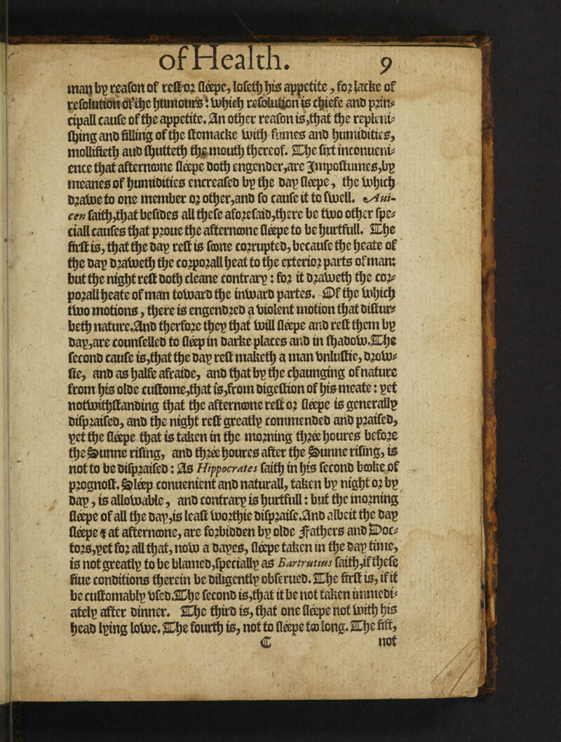 wan bp reafon of rett-or fleepe, lofetb bis appetite, for latte of refolution ofitte bumourst tufjicfj coubtgon is ttjiefc ano prin* cipall taufc of ttje appetite. 3n otf) a reafon is,that tije repknt (bins anO filling of tljc ftomacke tanttj fumes ano bumioitics, moBifiettj auo (buttetb the mouth thereof. SLljc firf intonuerit cnee that afternome fleepe Oottj engcnoer,are 3|mpottumes,bp meanes of bumioitics enereafeo bp ttje nap fleepe, the totpeb Dratoe to one member or other,ano fo taufe it to toell. *Aui- cen faiftjjtljat befioes all tfjefe aforefato,there be too oftjer fpc* eiall eaufes tfjat proue tpe afterncone fleepe to be burtfull. SDtje firft is, that the oap reft is (cone corruptee, becaufe the beate of ttje oap D’atoetl) tfjc corporali beat to ttje ertcrio r parts of mam but tbc nigljt reft ootb cleanc contrarp :for itoratoetb tbe cor* po?allbeateofmantotoarotbe intoaropartes. €>ftbel»bicb too motions, there is engenoreo a biolent motion that otftur# betb nature.3no tberfbje tbep that (Bill fleepe ano reft them bp Dap,are tounfelleo to fleep in twite plates ano in fljaooU'.Ebe fecono taufe is,that tbe oap reft maketb a man bnluttie, oroto Be, anoasbalfeafraioe, ano tbatbpttje ebaunging of nature from bis oloe tuftome^bat fs,ftom Oigcftion of bis meate: pet notoitbttanoing that tbe aftername reft or Cape is generatlp eifpraifeo, ano tbe nigbt reft greatlp tommenoeo ano praifeo, pettbeflope that is taken in tbe morning three bcures before tbe &unne rifing, ano tbr® boures after ttje ^unne rifling, is not to beDtfpratfco: 3s Hipocrates faith in bis fetonO brake of prognott. Slop eonnenient ano naturaU, Men bp nigbt or bp Oap, is allotoaWe, ano contrarp is burtfull: but tbe morning fleepe of all tbe oap,is lead tnortbie oifpjai(e.3no albeit tbe oap fleepe $ at aftername, arc forbiooen bp oloe ^fathers ano Dot; tors,pet for all that, nob) a oapes, fleepe taken in ftje oap time, is not greatlp to be blameo,fpeciallp as Bartruum faittyflbefe Sue conDitions tberein be oiltgentlp obferuco. Hfle firft is, if it be cuftomablp bfco.2Cbe fecono is,that it be not taken immeet* atelp after Dinner. 2Ebe ttjiro is, that one fleepe not toettj bis beao Iping lotoe. fourth is, not to fleepe t® long. C trot