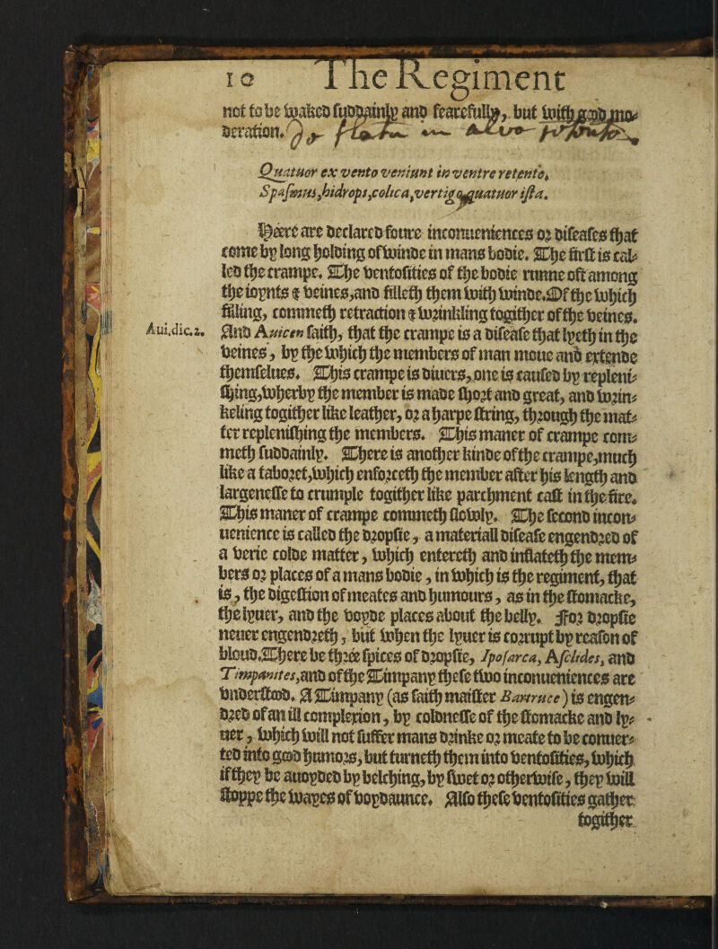 egiment not to be toakcd fudpatnlp and featcM», but tott deration. Quatuor ex vento veniunt in ventre retento, SfafmHlyhidrofs^oltcafVertigii^uatttorifia. arc declared fours mconucnfcncca o? difeafes ftjaf come b^ Ions Ijcldtng oftoinde in mans Louie. SDje firfi is tab ledfberrampe, SEIje bcntofitics of the Louie ronneoftamong tije topnfs $ beines,ano fillctJj them toitb toinde.!©f the tobteb filling, cemmetb retraction i tojinkling fogitber offctje betnes. Aiidic.». $naA»«» faith* that tt)C crampe is a otfeafe ttjat I^cttj in the beines, bp ftje tobicb the members of man moue anb ertenue ftjemfeltjes. %\jis crampe is diuers, one is taufeo bp replent* filing,toberbp ftjc member is maue tbojt ano great, and to?in< feeling togitfjer like leather, 03 a tjarpe firing, though the mat* ter replenishing the members. %bis maner of crampe corns tnefb fuddainlp. SOjereis anotherfeindeoftbecrampe,mncb like a tabo?ef,tobicb enfojcetb the member after bis length and largeneffe to crumple togitberlike parchment caffi intbefirc. SGbis maner of crampe commctb fletolp. SCtje fecond inton* ueniencc is caUeo the d?opfte, a materiali oifeaft engendjed of a berie colde matter, tobicb enteretb and inflatetbftje menu bers 03 places of a mans bodie, in tobicb is the regiment, fljaf . is,tbedtgetttonofmeatesanobumours, asintbefiomacke, tbelpuer, and the bopde places about the bellp. 5foj djopfie neuerengendjefb, but tobenfiie Ipuer is corrupt bp reafon of bloud,^berebetb?ffifpicesofd?opfte, Jpofarca, Afiltdes, and Ttmpanites.m'a oftJjc ©mpanp theft ttoo inconueniences are bnderftmo, gisEimpanp (as faith maifier.&*w#cf) is engen* daed ofan ill complerion, bp coldnefft of the fiomacke and Ip* - ner, tobteb toill not fuftet mans djinke 03 meate to be Conner* ted into gtoa bnmojs, but turnetb than into benfolities, tobicb ifftjep be atiopOed bp belching, bp ftoet 0? otbertotfe, ftjep toill ffioppe ftte toapes ofbopdaunce. #lfe theft bentofities gather togitbec