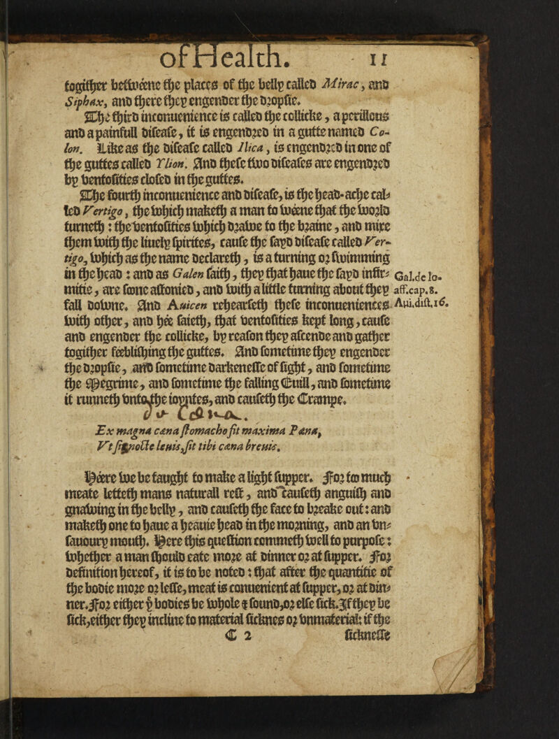 orneaitn. n togither beftofcne the plates of the bellp calico Mime, ana Siphax, ano there tljcp engenoer tl»e D’opfie. ffjiro uuonntmt net is calico ttje ccliicte, a pcrillcus ano a painfull oifeafc, tf is engenojeo in aguttenameo Co¬ lon. Lite as tijc oifeafe calico JUca, is cngcnojto in one of tfje guttes calico Won. Slno ffjefe ttoo oifeafes are engenojeo bp bentofities riofeo in theguftes. S3)c fourth inconncnience ano oifeafc, is the IjeaD- arfje calf lea Vertigo, tfjetcfjtcljntabcft) a man tolufctie tljac tt)etoojlo turneth: the bentofities loljicb Ojatoe to the toainc, ano mice them toith the liuelp fpirites, caufc tfje (apo oifeafc calico Ver¬ tigo, tofiicfi as ttic name oeclareti), is a turning o? ffotmming intjjeheao :anoas Galen faith, tbcp ffjaf Ijauc ttjc fapo infir* QaUeio. mitie, arc fame aftonico, ano toith a little turning about tljep afficap. s. __ fall ootene. Sino Auicen rcbcarfctl) tljefe inconueniences Aw.dift.xS. toith other, ano h® faietfi, that bentofitics feept long,caufc ano engenoer the eolliefee, bp reafonthepafeenoe ano gather togitljer feebliShingthe guttes. Sno fometime tljep engenoer tfieojopfie, art® fometime oarfeeneffe of fight, ano fometime the spegrime, ano fometime the fallingCuill, ano (bmetime it runneth bnteJthe iopptes, ano caufcth the Crampe. do- CdHiv^.. Ex magna cana fiomachefit maxima Pan*, Vtfipiode lenis,fit tibi cana brents, l^eere toe be taught to make a light fupper. ifojfomuch • meate letteth mans naturali reft, anOlaufcth anguilh ano gnatoing in the bcllp, ano caufcth the face to bjeatsc out: ano matteth one to haue a heauie heao in the morning, ano an fen* (auoutp rnouti). l£ere this queftion commetfi toell to purpofe: totjether amanfhouloeate mote at Dinner o? at (upper. jro.s oefinition hereof, it is to be noteo: that after the quantitie of the booie mote o? leffe, meat is conuenient at (upper, o? at Din* ner.jfoj either p booies be tohole f founo,o? elfc ficfe.3|f tl)ep be fiefe,either (hep incline to material delates o? bnmateriai: if the C 2 fidmeffc