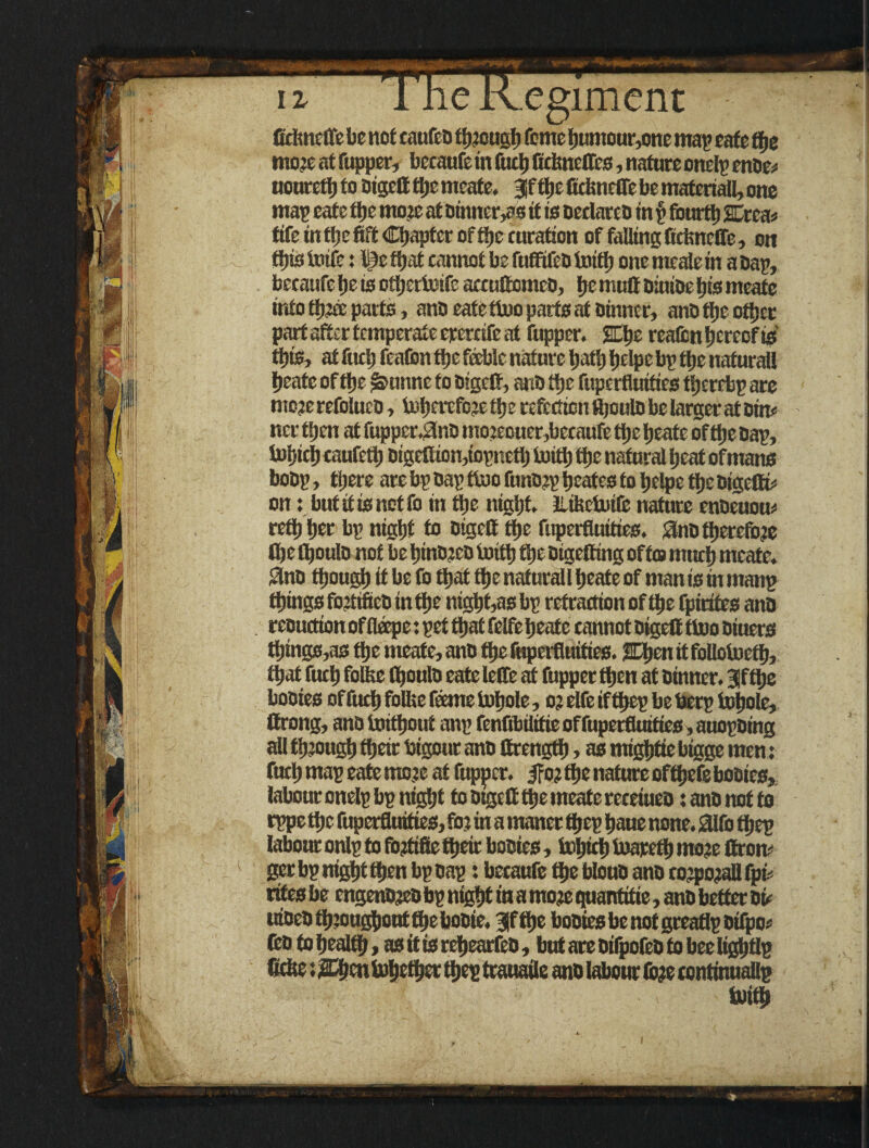 ficlincfte be not caufco though Tome buntour,one map cafe tfye mote at Cupper, bccaufe in fuel) firtmclTcs, nature onelp enDe* noureft) to Digelf ttjc meate. 3f tbe fidmeffe be materiali, one map eafetlje mote at Dinners it is oedareo in p fourth SDrea* fife in fljc fift Chapter of tt)e curation of falling fidmefle, on this toife: )$e ft; at cannot be fufltfeb toiftj one meafle in a oap, becaufe be is otbertoife accuflomcD, be mutt Diuioe tys meate into ftijcc parts, anD eatettoo parts at Dinner, anD the other part after temperate erercife at Cupper. £Lbe reaftsn hereof is tf)ts, at fuel) CeaCon flje feeble nature bath fjelpe bp ftje naturali fjeate of flje ^unne to Digelf, anD ttje fupertluities tfjerebp are mc?erefoluco, U>bercfo;e tt) e refection ttjoulo be larger at Dim ncr then at fuppcr.2nD mo:eouer,becaufe ttje fjeate of flje Dap, foljicl) caufeft) Digettiongopnett) toift) the natural Ijcat ofmans boDp, tijere arc bp Dap ttoo funojp beates to belpe ftje Digelfe on:but if is not Co in trie night. iliisetutfe nature enDeuom reft) tier bp night to Digelf ft>e fuperfluities. SJnD therefore (be fl)oulD not be f)inD2CD imtt) tfje Digelling of to mud) meate. SlnD though it be Co that tbe naturali beate of man is in manp things foatiftcD in tbe nigbt,as bp refraction of tbe fpirites anD reouction of fleepe: pet that felfe beate cannot Digelf fluo Diuers tbings,as tbe meate, anD tbe fnpcifluittes. %\>m it follotoeff), that fucb folfee (boulD eate leffe at Cupper then at Dinner. 3Jf tbe boDies of fucb folia fame tobole, o? elfe if tbep be berp tobole, Strong, anD toittjout anp fcnfilnltftc of fuperfluities, auopDing all tij’ougb tbeir bigour anD (frengfb, as migbtie bigge men; fucb map eate mc?e at fupper. $o? tbe nature offbefe boDies, labour onelp bp night to Digelf tbe meate receiueD t anD not to rppe tbe fuperfluities, fo? in a maner Ibep baue none. 01fb tbep labour onlp to fojftfie tbeir boDies, fobteb toareft) mo?e Ifrom gcr bp nigbt then bp Dap: becaufe tbe blouD anD cotpogallfpi; rifesbe engenDjeobp night in a mote quantitie, anD better Di< utDcD throughout tbe booie. 3)f tbe boDies be not greaflp Difpo* fcD to bealfb, as it is rcbearfeD, butareDifpofeDtobecligbtlp ftclse; ffbentob^rt tbep trauaile anD labour (b;e ccntmualip uiitb