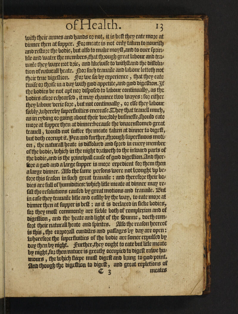 toitt) tijcic armes ano IjanDs 03 not, it is belt $ep cafe more at Dinner tijen at fupper. ifor meate is not cnlp fatten to nouriltj ano reflore ttje boDie, but altb to matte moptt,anD to ouer fprim fete anD boater ttje members,f^at ttjrouglj great labour ano tra* uaile tljcp boare not D.;ic, ans Mtebotfe to boittjlt ano ttje DitToItu tion of naturali beate. #0? r«rt> trauaile anti labour let tett) not tijdrtrueDigclficn. ifatbiiefeebperpericnce, ttjatttjepeafe tboife 0? tijrife in a oap boitt) gam appetite,anD gtoD sigefiton.3if ttje booies be not apt no? DifpofeD to labour continually, as ttje boeics afo?e retjearfcD, it map cljaunte tboo buapes: fo? eittjer ttjev labour berie fo?e, but not continually, 0? elfe ttjcp labour f«Wp,b)ljerebpruperfluitiesentreafe.2Ll)eptl)attraueUmutl), as in rpDing 0? going about ttjcir tuorlolp bufinetre,fljoulo eate mo?e at fupper ttjen atoinnenbecaufe iljcbnaccHttomeO great trauell, booulD not fuffet tljemeate fatten at Dinner to Digclt, but Dott) corrupt it, f ea anD fturttjer^ttj rougtj fuperfluous mote on, ttje naturali beate is DiffolueD ano fp?eD in euerp member ofttje boDie, lutjictj in ttje ntgfjf Draboettj to ttje intuarD parts of ttje boDie,anD is tt)c principali caufe of gmD Digctfton.flnD tfjcr? fcreagcoDanDalarge fupper is more erpeoient forttjemttjen alarge Dinner, ailbt^e fame perfons boere not brought bp be* fore tljis feafon in fuel) great trauaile: ano therefore tfjcir be* Dies are full oftjumiDrtics: txitjtcfj title meate at Dinner map re* fitttljercfolutums caufeD bp great motions ano trauaile. SBnf in cafe tljep trauaile title anD eafilp bp ttje boap, to eate more at Dinner ttjen at fupper is belt: as it is Declares in ficbeboDies, for ttjep molt commonlp are feeble bottj of complerion anD of Digefiion, ans ttje tjeateansligJjtof ttje giunne, toetljccm# fort tbeir naturali tjeatc anD Iptrites. Sllfc ttje reafon tjeereof isttjie,ttjs corporali cunsitesanD paffagesbp Dap are open: lotjereforettje fuperfiuities ofttje boDie arefionererpulfeDbp Dapttjcnbpni^t. j?urfi)cr,tt)cp ougtjt to eate but Ittlc meate bp ntj^tjt,^ tijen nature is greatlp occupies to sigett raboe tju* mours, ttjcbotjict) Gsepc mult oigcfianD bring to geoD point. Sntjttjoust) the Digefiicn to Dtgett, ans great repletions of - C 3 ■' meates %