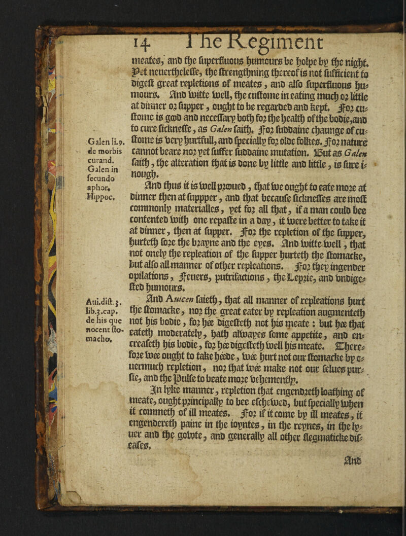 Tl Inervesiment Galen ii.9. «le morbis curand. Galen in fecundo aphor* Hippoc, meafes, ana ttjc fupetfiuous humours be t’olpeby ffje nsgljf. Pit ncuertbeleffe, the ttrengtiming thereof is not ftsffcteni to Bigcft great repletions of meates, ana alfo fuperfloous tjm mours. fina tottfe toell, fijc e uttome in eating much o? little at oinner o? fupper, ougtjt to be rcgaracB ana feepf. if o? cm Come is goja ana ncccffarp boil) fo? tljc health oftbeboaie,ane to cure fiefeneffe, as Cider, faith. j^o; fuaaaine ebaunge of cm ttome is tierp tgmtfuU, ana fpeciallp to? olae follics.Jro? nature cannot beare no? pet fufifer fuaaaine mutation. IBut as Galen faith, the alteration that is Bone bp little ana tittle, is furc it nougb. - Slno thus if is toell pjouea, that toe ought to cafe ittoje at ainner then atfuppper, ana that becaufe ficlmeffcs aremott eomrnonlp materialles, petto? all that, if a man coula bee confenfea toitb one repatte in a Bap, it toerebetfer to fatieit at Bt'nner, tljen at fupper. jfo? tlje repletion ofttje fupper, burfeti) fc?e tbe b?apne ana tije epes. 0na toiife tocll, that not onelp tbe repleation of tljc fupper burtetl; tbe ttomadse, but alfo allmanner of other repleat ions, if o? tbep ingenaer epilations, jfeuers, putrifactions, tbe Jleptie, ana bnaige# Geo humours. Aui.dift.}. 3na Auicen faietlj, that all manner of repleations hurt lib.;.cap. the ttomadie, no? tbe great eater bp repleation augmented de his que not bis boDie, to? bee aigettefb not bis meafe: but bee that macho ° moaerafelp, baflj altoapcs feme appetite, ana cm ereafetb bis boaie, ft? bee aigettefb toell bis meafe. &\)tm fo?etoee ought to tafeebffiBc, toee hurt not cur Gcmarise bp e* uermueb repletion, no? that tote malse not our feluespur; Ce, ana the pulfeto beate mo?c bebemenfliP. 3n Ipfee maimer, repletion (bat engcna?etbIoafbing of meafe, ought pjinctpallp to bee efebetoea, butfpetiallptoben it eommctb of ill mcates. Jfo? if it come bp ill meates, if engenaeretb paine in the iopntes, in the repnes, in the Ip; uer ana the gotote, ana generallp all other flegmatietieotf cafes,