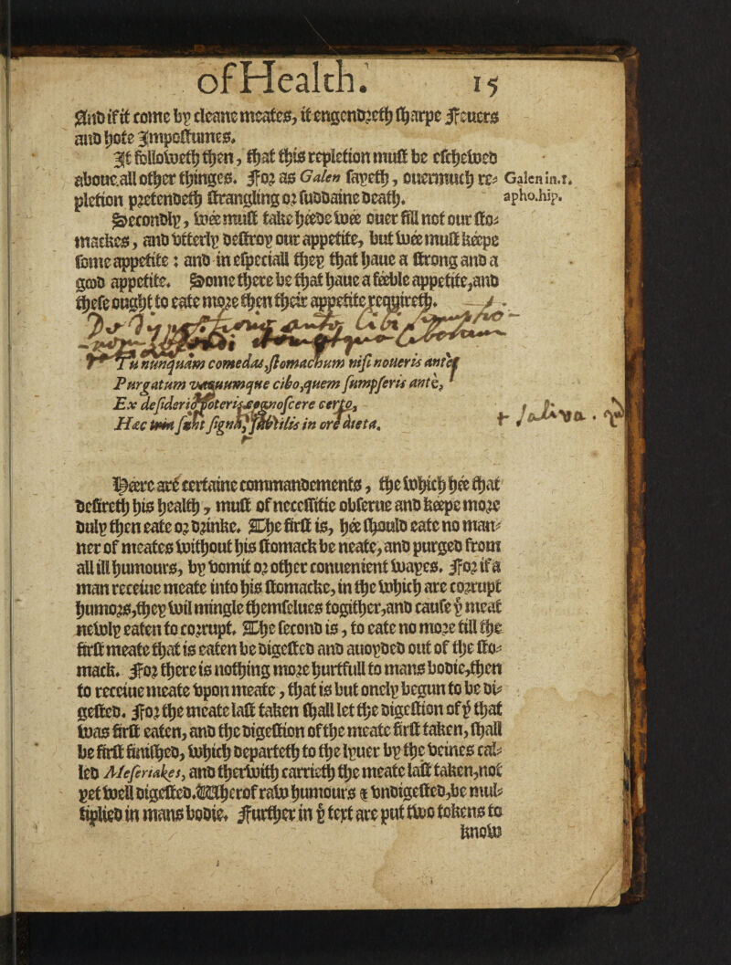 li gnbifit come bp cleans meafes, it engeno’ethflfatpe jf:uer3 ano 5)0 t e Jmpoffumes. 3t fbllotoeth then,that this repletion mutt be ctthetoeo abouc.all other twinges. 5for as Galen fapeth, ouenraut) re> Galen in.i. pletion pretcnoeth ftrangling or fuooaine Ocatlj. apho.hip. j&econolp, tore mull takeheeoeiua ouer fill not our tto* tnatkes, ano btterlp oettrop our appetite, but toee mufi k&pe feme appetite: ano in eQjcciall thep that Ijaue a firong ano a gcao appetite. f&ome there be that fiaue a feeble appetite,anti ^efeoughftoeatem^^en tljeir eg ■ 7>*r‘t ... -J&IZ'rx-.-., - - , T*stt nunquam comedos,fiemaebum mfi noturis outet Purgatum tmsuumqtte ciho,quem fumfferis ante, Ex defideritrwterisu*<piofcere eertg, , #• HzcUsmfthtJignfi}fu{r)ilis in crTdteta, f- J ». VO- • i^cercart certaine commanocments, the fohith h® Ocfirctt) his health, mull of necelfitie obferue ano hope more Oulp then cate or orinkc. SDhe firtt is, heelh^tdoeate no man ¬ ner of meates toithout his Comack be neate, ano purgeo from allillhumours, bp bomito? other conuenientluapes. jfortfa man receiue meate into his flomacke, in ft>e tohich are corrupt humors,thep tot! mingle themfelucs togtthcr,ano caufe p meat nelolp eaten to corrupt SDlje lecono is, to cate no more till the firtt meate that is eaten beoigetteo ano auopoco out of tijefio^ math. i?o? there is nothing more bmffiill to mans booie,then to receiuemeatebponmeafe, tljat is but onelp begun to be oi? gelleo. ifor the meate lafi taken lhal! let the oigettion of $ that teas firtt eaten, ano theoigettion ofthe meatc firtt taken, ifiall be firtt fintlhco, l»htth oeparteth to the Ipuer bp the bcines cal¬ leo Mefermket, ano t^ertuitf) carricth ttje meate lail taken,not pet toeU oigetteo.Mhcrof rain humours $ bnoigetteo,be muk tiplieo in mans booie, further in p tept are put too tokens to knoto