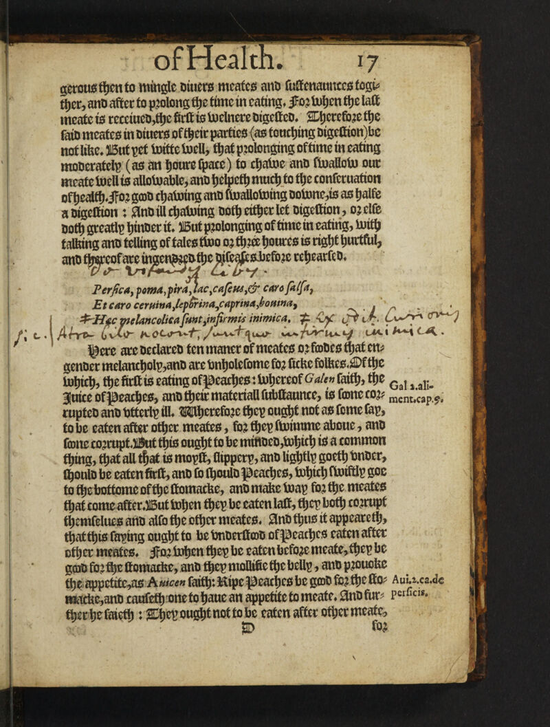 gerousttycnto mingle Diners meates anD fuffenatmcesfogi* ttyer, ano after to prolong tljc time in eating. JFo? totyen ttye laff mcate is recetucD,ttye fieft is toelnere Digetteo. SDtycrefore ttye fain meates in Dtuers of ttyeir parties (as tonctying oigeftion)be noflifte. SButpcf totttetocll, ttyat prolonging ofttme in eating mooeratelp (as an tyourefpacc) to ctyatoe anD ftoafloto our meate toe» is aUotoable, ano tyelpetty mucty to ttye confernation oftyealfty.iFor gojD chaining anD ftoaUotoing ootone,is as tyalfe aDigeftion: SlnOiUctyatoing Dotty either let Digettion, or elfe Dotty greatlp tyinDer it. ilBut prolonging of time in eating, toitty talking ano telling of tales ttooo; ttyree tyonres is rigtyt tyurtfnl, ano tj^reof a^eingcn?teDttyc^fejjpesJ)efore retyearfeD. Perfica, pema,pira^ac,cajitu,& care (alfia, Etearoceruitia,hpSrina,capri>ta,l>ouinat . &Htc mclancolicafiuntjnfiirmic inimica, ±. •Ofi ii» cfr. fiuti (X • ^cre are Dedareo ten maner of meates orfmoes ttyat em genoer melanctyolp,ano arc bntyolefome for Cckc fbfees.3Df ttye totyicty, ttyefirftis eating of peactyes *. totyereof Gah» faitty, ttye Ga, j ai;> juice ofpeactycs, ano ttyeir materiali fubftauncc, is fame cor? mcnt,'cap 9, rupteD ano bttcrlp fll. Wtyereforc ttyep ougtyt not as fome fap, to be eaten after ottyer meates, for ttyep ftoitnme about, ano fame corrupt J&itttyis ougtyt to be miftoeD,totyicty is a common ttying, ttyat all ttyat is moptt, flippetp, ano ligtytlp goetty bnocr, (tyonlD be eaten firlt, anD fb ftyoulo peactyes, totyicty ftotftlp goc to ttye bottome of ttye ffomacUe, ano make toap for ttye meates ttyat come after.ilBut totyen ttyep be eaten laft, ttyepbotty corrupt ttyemfelues anD alfo ttye ottyer meates. SnDttytis it appeared}, ttyat ttyis taping ougtyt to be bnDetfltoD ofpeactycs eaten after ottyer meates. Jfat totyen ttyep be eaten before meate,ftyep be gcao for ttye ttomacbe, ano ttyep moBifie ttye beUp, anD prouofcc ttye appetite,as A«f« faitty: Kipc peactyes be go)D for ttye (to? Aui.i.ca.d« mactie,anD caufefty onetotyaucan appetite to meate. tinDfur- pct fic«*. ttyer tyefaietty: SEtyep ougtyt not to be eaten after ottyer meate, for