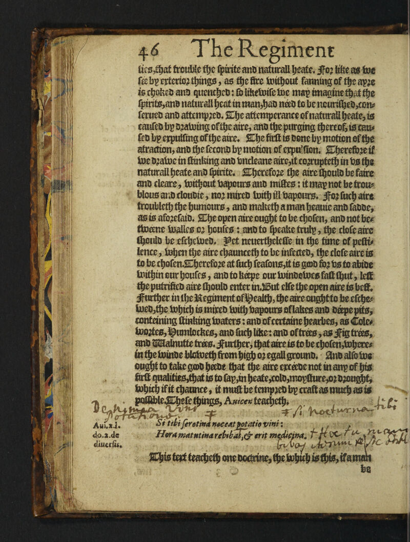 (ics,toaf trouble toe fpirite and naturali Ijeafe. |f o; like as toe febp cxtcrto;tl)mg3, as toe fire imtfjout fanning of tocap;e is ctjnhcd ana qttendjeb: to liketoife toe map imagine ttjai toe fpinte,nn0 naturali tjeat in man,tjao need to be ncuritoebjtem ferueb anbattcmpjeb. Wqt attemperante of naturali fjeatc, is catsfeb bp bjatotng of toe aire, anb toe purging thereof, is cam febbperpultingoftoeaire. SLIje firtt is bene bp motion of toe atradion, anb ttje fcronb bp motion of erpu’fion. EDfjerefoe if toe b;atoe in (finking anb bndeane atre,it corrupted) in bs toe naturali tieate anb (piritc. aiscrefo^ toe atre tooulb be fairs anb clears, tottoout bapours anb mittes: it map not be from blous anb double, nojmtreo told) til bapours. jfo? fuel) aire troublcto toe (tumours, anb molted) a man Ijeauic anb fabbe, nsisafo’cfoio. %\)t open aire ought to be cl)ofen, anb not be* ttoecnc toalics o; Routes: anb to fpeaketrulp, toe clofeairc tooulb be efeljdueO. Pet ncucrdjclcGc in toe time ofpclto !ence , token ttie aire cljaunceto to be infecteb, tf)e clofeairc is to be cl)ofcn.SEl)crefo3e at fuel) feafims,it is gob fc? bs to abioe toittjin our tjoufes, anb to Iteepe our toinbetoesfaif tout, led toeptrfrifieb aire tooulb enter in Art clfc ti;c open aire is beff, ifurtoer in tfjc Kegiment ofl£ealto> toe aire ougljtto beefeke* toeb,toe tofjito is mireb toito bapours eflabes anb beepe pits, conteining Oinking toafers: anb ofeertaine kearbes, as Cole* toojtcs, Ipumlockcs, ano fuel) like: anb oftrees, as jfig trees, anb Mabrutfe trees. jfurti)cr, toaf aire is to be cl)0icn,tol)crci in toe toinbe blotoett) from kigk or egall grounb. 0nbalfotos oustotto take gob keebe toa* toe aire ercecoe not in anp of (its OrO qnalities,toat is to top,in kcaic,colo,moplhire,o.: brought, toktek if it ckaunce, it muO be tempjcb bp craft as mud) as is uixi' Si ttbi ferotina noceat potatio vim: , . >.i.dc Hora matutina rcUkafyr erit medicina, f~ ft DC / iuerfis. f-t/Vcw , %W fert tmfyzty mxt - > fee lA^ryi-&~r