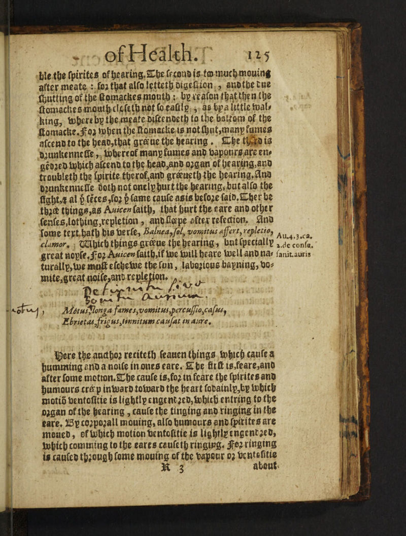 b!ethe fpirites ofbeartng.Ebtfeconois tmmuch mouing affer meate : fojt^af alfo icttettj otgeGion , anotbetue f^utttns of tjbe fiomacbesmoutt>: bgteafonfljaUbcnttje ftomacltes mouth tScfelb not (beads , as bp a little toal» htng, tobmbg the meafebi(tenoetb to (be bottom of ttje flomacfee.jfoj toben tlje Bomatbe 10 not (but,manp fumes afccwoto tbe t>eao,Uiat graue tfee bearing. fiL|e tlAo is OjunUcmutfe, tobertof mans fumes ano baponrsare en» gcojeo tobith aCcenO to the beao,anB ojgan of hearing,ar.0 troubletb tbe (pirtte ttjerof,anO eraeuctlj tbc bearing. 3ns ojunhcnncire Doth not onelphurttbe bearing, but alfo tbe QgbMi al f> feces,foj § fame taufe asis before faio.Eber be tbjefc things,as A»«r» faith, that hurt tbe care ano other fenfes,lothing,repletion, ano Cape afte r refection. 9no fome tcrt batb bteberfe, Balnea,fol, vomitus#ffcrt>repletio, cLimor* OTibitb things groeue the hearing, but fpectallp great ncpfr,j?oj A«<<*» faith,if toe toil! beare toell ano na« turallp,toe muff efcbetoe the fun, laborious banning, bo» Au.4,3.ca# i.de confe.. ianit.auris ipletton *0 • ■— • i-olrvL.1 , Mttufilonga fames,vomit us,fore ujfio^cafusj Ebrietas Jrigusjinnitusn cattfat snaure. ^ere the anetbof reeitetb feanen things tohtcbcaufea bumming ano a notfe in ones eare. Ebe tuft is,feare,anO after fome motton.2Cbe taufe is,fo; tn fcare the fpirites ano humours trffp intoaro totoaro the heart fooainl&bp tobith motiobentofitie is ligbtlpcngcnt;tD,tobith er.tring to the o;gan of the hearing, taufe the tinging ano ringing in the eare. ISp co;po’a!l mouing, alfo humours ano fpirites are meueo, of tobith motion bentoQtie is lightly engentoto, tohicb tomming to the cares caufeth ringing, ifw ringing is taufeo tbjougb feme mouing of tbe bapeur o; bt ntefitie 1H 3 about