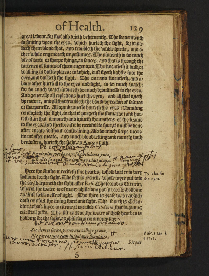 great labour,fbj fljat alfo Djirtl) beljemently. SOje feauenfeettfl) is finding bpon t&eeyes, Ujtjietj tjurtett) tfie Cgtit, fiyitma; tuft) ffiemblouOfljcf, ano troubled) ttjc tifible fptrtfe, ar.bc; tt)et totjtle cngenO’ctfi tmpcOumcs. 2Et)e ntntonif) is to mud) bfe of tarte 0} flfjarpe tt)mgs,aB fauces: anb ffiat is ttjiougt) ttje tartenes of fumes of ifiem engen®aeb.&be tluenticft) it butt,oj b)alfetttginbuCiepIaces:intoljic^buftfli?eti)ligt)tlp into tije eyes,anbbufftett)fl)e ffgijt. 2EJje one anb ttoentictt), nnb w boue oifier tiurtfull to ttje eyes anbfigfit, ifi to muci) toafcf): fo? to much toatcl) inoucetl) to mutt) D’otifinelTe in tfie eyes, 3nb generally all repletions hurt ttje eyes, anb all ttjat ojietlj bp nature, anb all tfjaf trcnblctt) tfje blcuO by reafon of falfnes ojftjarpenefle.^llomnkennciretjurtett)tlje eyes :2Uomiting comfbdctf) ttje figfit, in that it purged) ttje ttomaette: ano but; tett»it,infl>at iimouett)anbbluett)ttjematters ofttjebjaine fotije ey es.8nb fljetfoje if it be neebftill to fpue,if muft be bone after meate turtfjeut eonftraining.ftli'c to rnuct) dope ineon; tinent after meate, anb rnuel) bloub lettingtanb namely tiritfe bentofitesAhurfe ■ * Pc c< WUS! ?» riic u!vs ^verber}airoftA)elidonU^fitdy Innmareddtt acuf*„ ^ i^cretf)e ^«tljour recitetl) finetoljole tuuatcr fe t3cr\> j0 C]arific ijoifome fo; t^£ ftgljt* SDp$ firftts jftndi, tuljofe iupce put into the cjrcft, fy* cte^arpenettj tije figtjt after is tHcrucm, tofjerof tlje boater ts eftnattp ptjiftcums put ttt ixmfe^clfomc agatnft feebieneffe of flight JDje tijiro is Hcfe toater,lintel; toft) comfort ttje Itumg fptrit ano 0c$t %tyz fourty is Ccto tins,fotjofe tupce is ettnnc>tt is railed issuing celvfttall gifts* SLlje ftft is Euc,lt)c fo&tcr of tf^ofc tjearbes is fifcifmtie fr» i ffje commcnir fapr>. A/lr vuiA , £ic dentes ftrua.psrrorutncolhve cram, t at r w • '*>6 / fi ’ Auir*5.ur I JV ccamuwc cvmmfMiamo firmiLure* 4.Ct%i. m‘9tHuuvVuir- , $icqne
