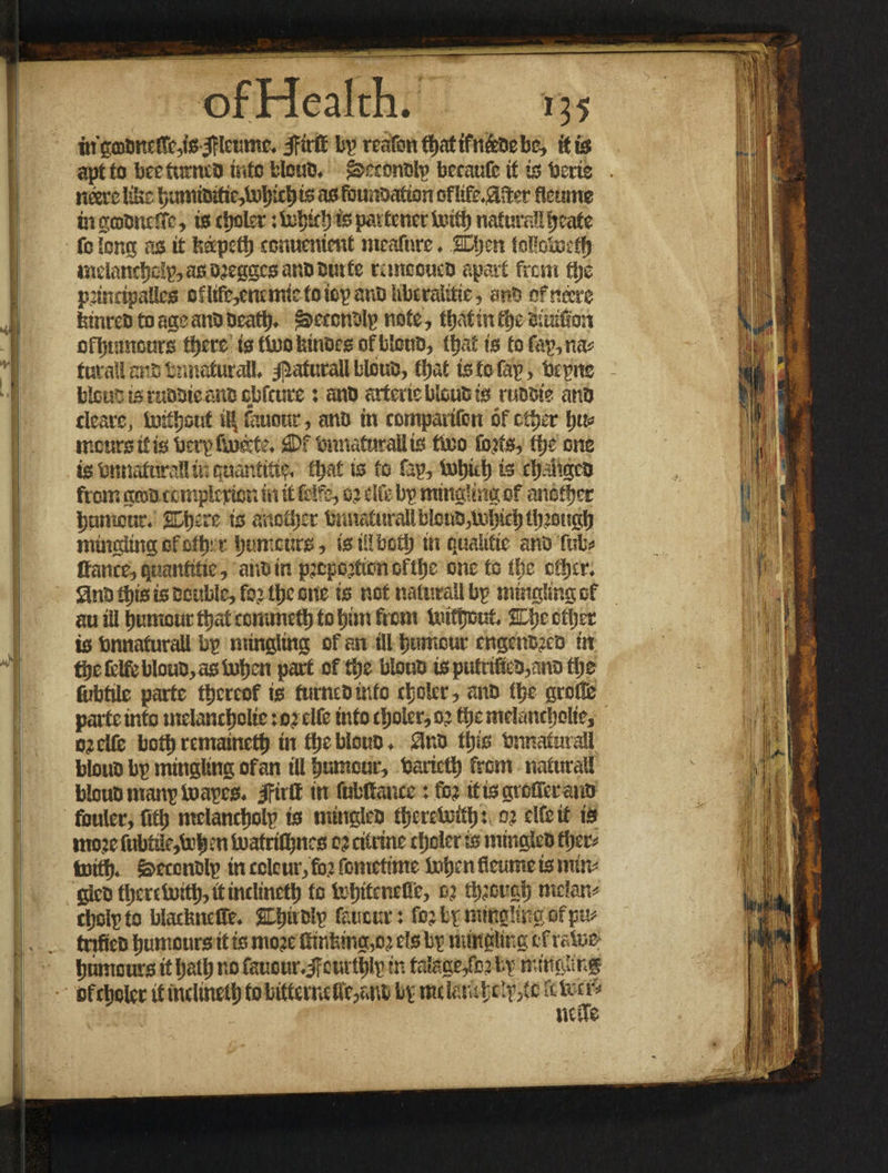 ingrooneltcds/rltumc. IFirfl bp reafon ffjattfnfeaebe, it is apttobeetnmelJisiteblouD. ^eeonolp becaufc it is terie . users III»: bumiOific,tobtcb is as fcunoafion of life.after fleume fngroDnctTe, is (ijokr; is partner teitb naturattijcate fo tone; as it fedpetb couucmmt meafure. SDljen tofioteefb melantbelp, as o?egges ano ourte rutteouco apart from fije p?indpallcs cflifc,encmietoiopattOlitaralitie, enD officers tnnreo to age ano oeatt). jSseccntslp note, tbatintbe Siuiflon ofijtnncnrs there is fioofetnoeg of blcuo, that is to faunas tuvaU art bnnaturaU. $aturall blbuo, tijat is to tap, tepne - btous is tuooie ano cbfoire; «no artcric Waits is ruooie ants dears, lurtljotif it| fauonr, ano in contpadfon of other t)tu incurs itis terp Gusts. £Df bnnaturaU is tiuo tbits, tfje one is bnnaturaUiK quantiti?. fl)at is to fap, totjitt) is cbahgco from grotstemple pier, in it frife, 0? cite bp mingling of another humour. SDljcre is another tematurailbtcuts,toi)i£l)tt)joiigt) muigiing ofoltj: r humours, is ii! both in qualitie ano futa Cants, quantitie, ano in p?cpo?tancftbe one to She other. Sno dps is Double, fo? ttje one is not nalnrall bp mingling of au ill humour ttjat ctnunrtb to him from toittjout. other is bnnaturaU bp mingling of an ill humour cngenSico in tbefelftblouo,aslnbcn part of the blouo isputnfeo,tmotlje fabtile parte thereof is turneoinfo tbolcr, anD ttjc grofle parte info melancholic :o?clfe into t!joler,o: the melancholic, c?elfe tsottj remamett) in the blouo. ano this bnnaturaU blouo bp mingling of an tU humour, barictb from naturaU blouo manptoapes. Jfirlt in fnfcftance: fo? it is grefferano fouler, fitb mclancljolp is mingleo tfjcreteitlj: 0? elfeit is nto?e fubttlc,lub en toatrilbnrs 0? citrine tljoler is mingleo ttjp toitt). &eccnolp in colour, fo? fometime tasljen fleume is mfm glcD tl)entu:tt), it intlinrtl) fo teljitentfle, 0? tb?ougb melon* sljolpto bladsnelfe. Elsnolp fanout: fo? bp mingling of pm trifieo humours it is mo?e ffinfetng,o? els bp mingling efrstte humours it ball) no faucur.ifeurtblp in talage/o? bp mingling • of staler it indinetb fo bittsrncflf,sno bp mclmtclp/ic a term utile