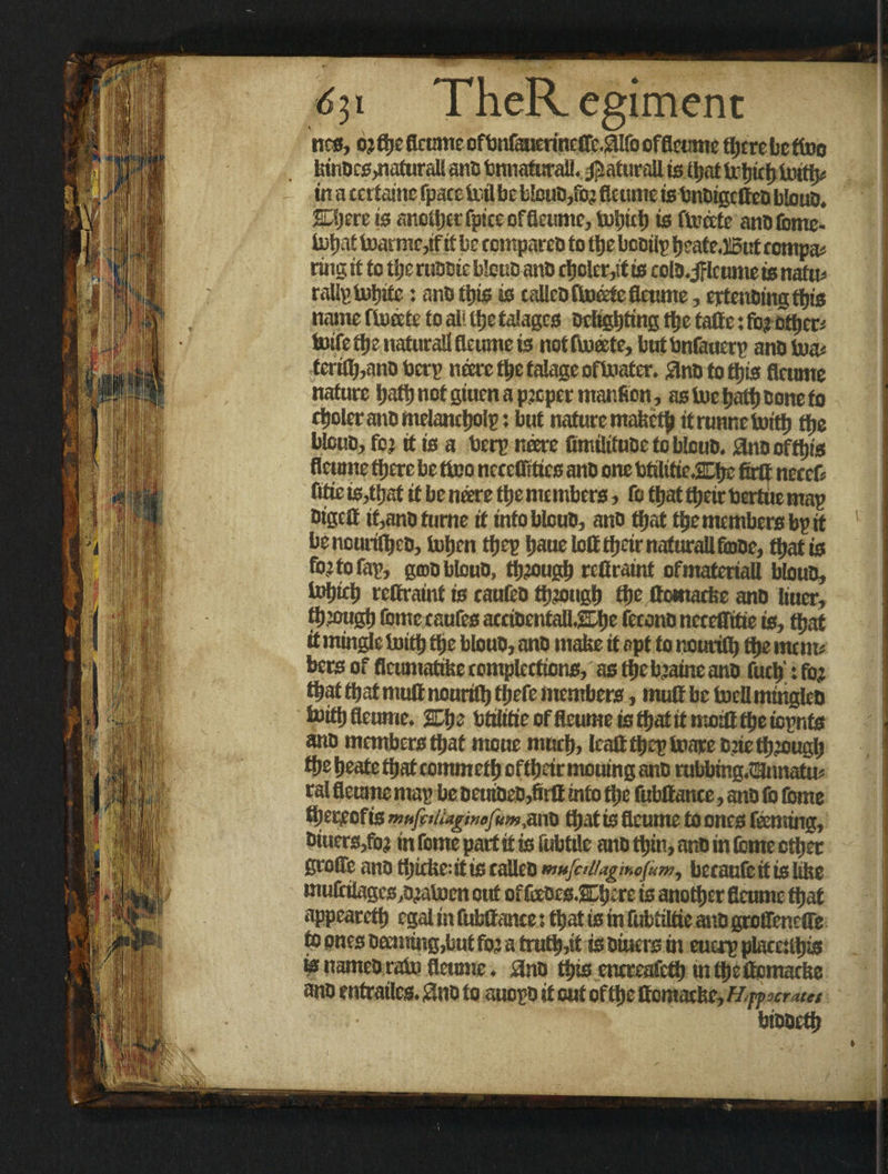 6ji TheRegiment ncs, oj ftje fleume ofbniaaerinetrc #Ifo offleume there be too kinocs,nafuraU ano bmiafurall. $aturail isibat in a terfaine fpacctcilbe blouo,foj fleume is tmoigcttcD blouo. SLijere is another fpicc offleume, tubieb is finite ano fomc- lutjaf toarme,if it be compares to tfje booilp beateJIBut compar ring it to the ruooie blouo ano ebo!er,ttis colo.jflcumetsnato rallptobite; ano ttjis is calleo toeefe fleume, ertenoingtbis name ffoeete to all ttsc talagcs Delighting tlje tafie: foj ctticn luifetfje naturali fleume is nottoeete, butbnfauerp ano toae teri£b,ano Oerp mire the talagc oftoater. £nO to this fleume nature hath not giuen a pjopet manficn, as toe bath Done fo ctjolcranomelancbolp: but nature mafeetj) it runnetoitb ttje blouo, foj it is a bcrp neere fimilifuoe foblouo. anooftbis fleume there be too necetrrtics ano one totilitie.2Dbe firtf neteD fltie is,tbat it be neere the members> fo that tbeir toertue map DigcQ if,ano fume it into blouo, ano that tbe members bp if benourilbco, toben tbep bauclott tbeir naturali fooe, that is fojtofap, gojoblouD, tb?ougb refiraint of materiali blouo, tobitb rettraint is caufeo fbjougb tbe ftomacfee ano liuer, tbjougb (bme eaufes atcioentallEbe fecono nereflitie is, fbaf it mingle toitb tbe blouo, ano make it opt to nouriflj flje mem* bets of flcumatike eomplections, as tbe bjatne ano fuel)': foj that that mutt nouritb tjiefe members, mult be tel! mingleo toitb fleume. SDt)s btilifieoffleumeistbatitmoilttbeiopnfs ano members that moue mueb, Icalttbeptoare Djietbjougb tbe beate fbaf commef b oftbeir meuing ano rubbmg.ttonatu? ral fleume map be oeuioeo,firfl into tbe fubftance, ano lb feme thereof is mufalugwofum^v^ that is fleume to ones Teeming, Dtuers,foj in fome part it is fubtile ano thin, ano in Ibme other groffe ano thickest is calico mufaltaginefum^ becaufc it is like muftilagc0,ojatocn out of fceocs.SLbire is another fleume that appearetb egal in fubltame; that is in fubtilfte ano gtoffenelTe t° ones Deeming,but foj a trutb,it is Oiuers in euerp plateUbis is names rain fleume. ano this enereafcfl) in tbeflomaeke ano entrailes. $no fo auopo it out of the ffomackc,/£nw rates biooetb
